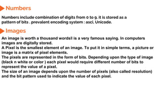 Numbers
Numbers include combination of digits from 0 to 9. it is stored as a
pattern of bits . prevalent encoding system : asci, Unicode.
Images
An image is worth a thousand words‖ is a very famous saying. In computers
images are digitally stored.
A Pixel is the smallest element of an image. To put it in simple terms, a picture or
image is a matrix of pixel elements.
The pixels are represented in the form of bits. Depending upon the type of image
(black n white or color ) each pixel would require different number of bits to
represent the value of a pixel.
The size of an image depends upon the number of pixels (also called resolution)
and the bit pattern used to indicate the value of each pixel.
 