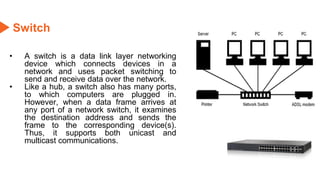Switch
• A switch is a data link layer networking
device which connects devices in a
network and uses packet switching to
send and receive data over the network.
• Like a hub, a switch also has many ports,
to which computers are plugged in.
However, when a data frame arrives at
any port of a network switch, it examines
the destination address and sends the
frame to the corresponding device(s).
Thus, it supports both unicast and
multicast communications.
 