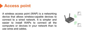 Access point
A wireless access point (WAP) is a networking
device that allows wireless-capable devices to
connect to a wired network. It is simpler and
easier to install WAPs to connect all the
computers or devices in your network than to
use wires and cables.
 
