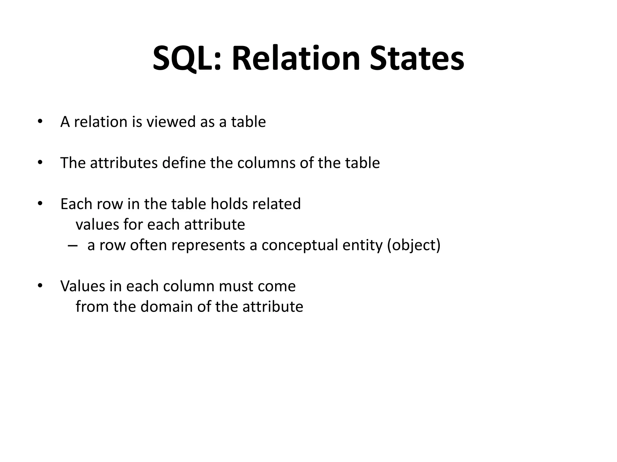 SQL: Relation States
• A relation is viewed as a table

• The attributes define the columns of the table

• Each row in the table holds related
    values for each attribute
   – a row often represents a conceptual entity (object)

• Values in each column must come
    from the domain of the attribute
 