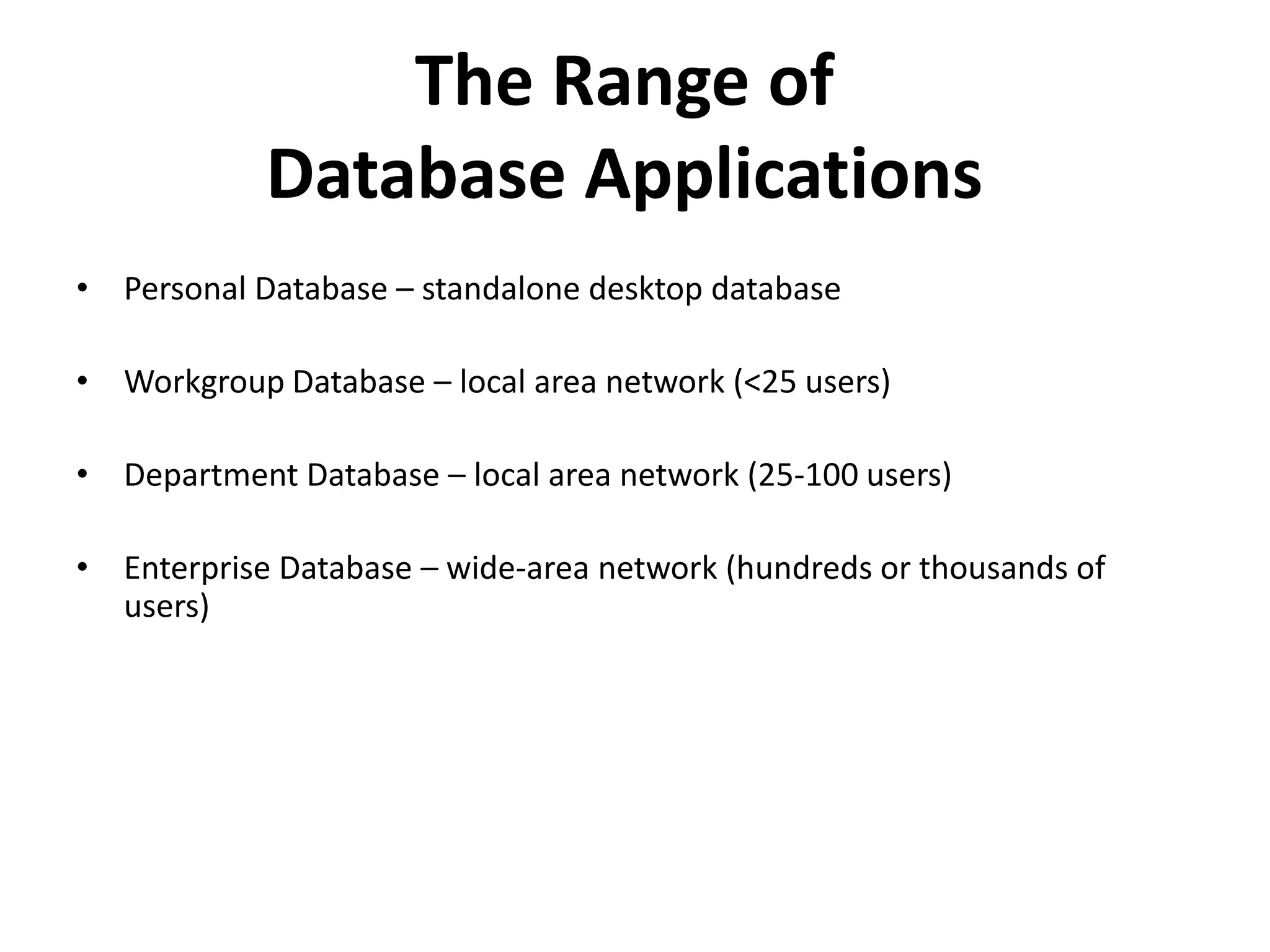 The Range of
            Database Applications
• Personal Database – standalone desktop database

• Workgroup Database – local area network (<25 users)

• Department Database – local area network (25-100 users)

• Enterprise Database – wide-area network (hundreds or thousands of
  users)
 