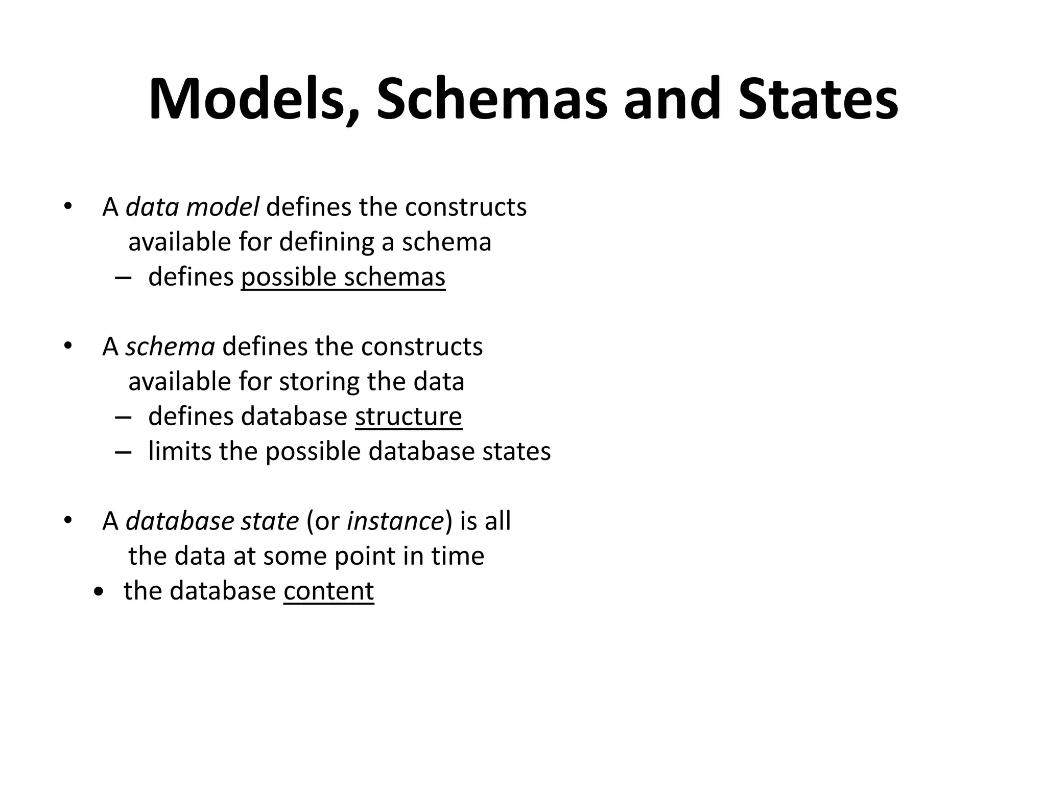 Models, Schemas and States
• A data model defines the constructs
    available for defining a schema
   – defines possible schemas

• A schema defines the constructs
    available for storing the data
   – defines database structure
   – limits the possible database states

• A database state (or instance) is all
    the data at some point in time
   the database content
 