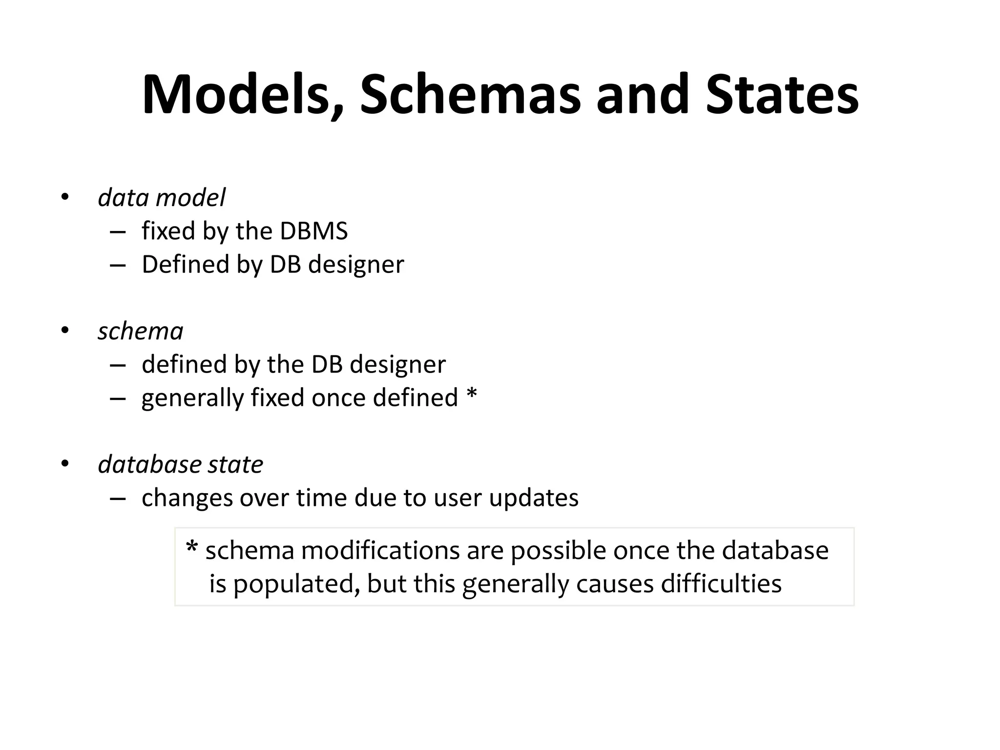 Models, Schemas and States
• data model
   – fixed by the DBMS
   – Defined by DB designer

• schema
   – defined by the DB designer
   – generally fixed once defined *

• database state
   – changes over time due to user updates
          * schema modifications are possible once the database
            is populated, but this generally causes difficulties
 