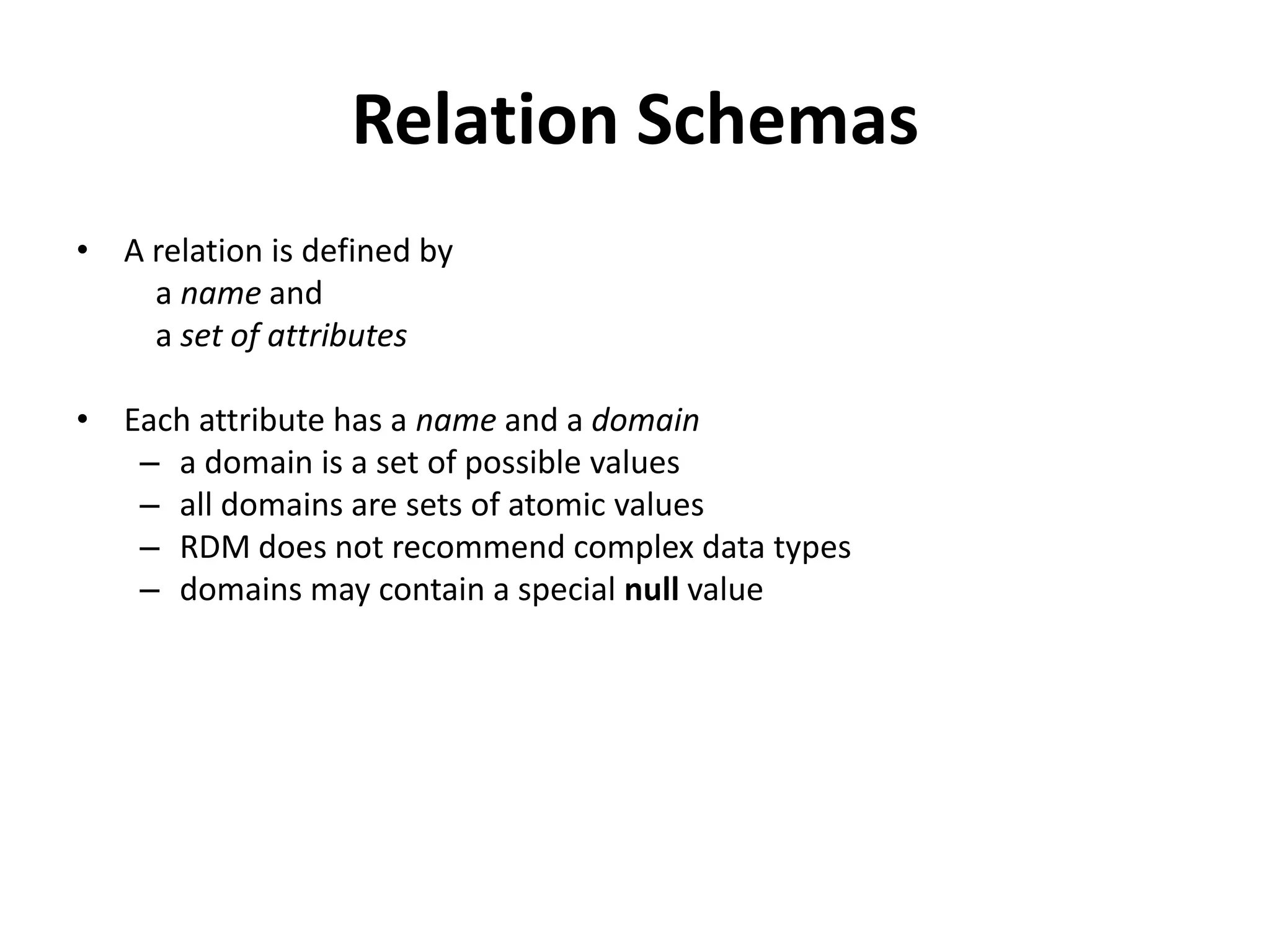 Relation Schemas
• A relation is defined by
    a name and
    a set of attributes

• Each attribute has a name and a domain
   – a domain is a set of possible values
   – all domains are sets of atomic values
   – RDM does not recommend complex data types
   – domains may contain a special null value
 