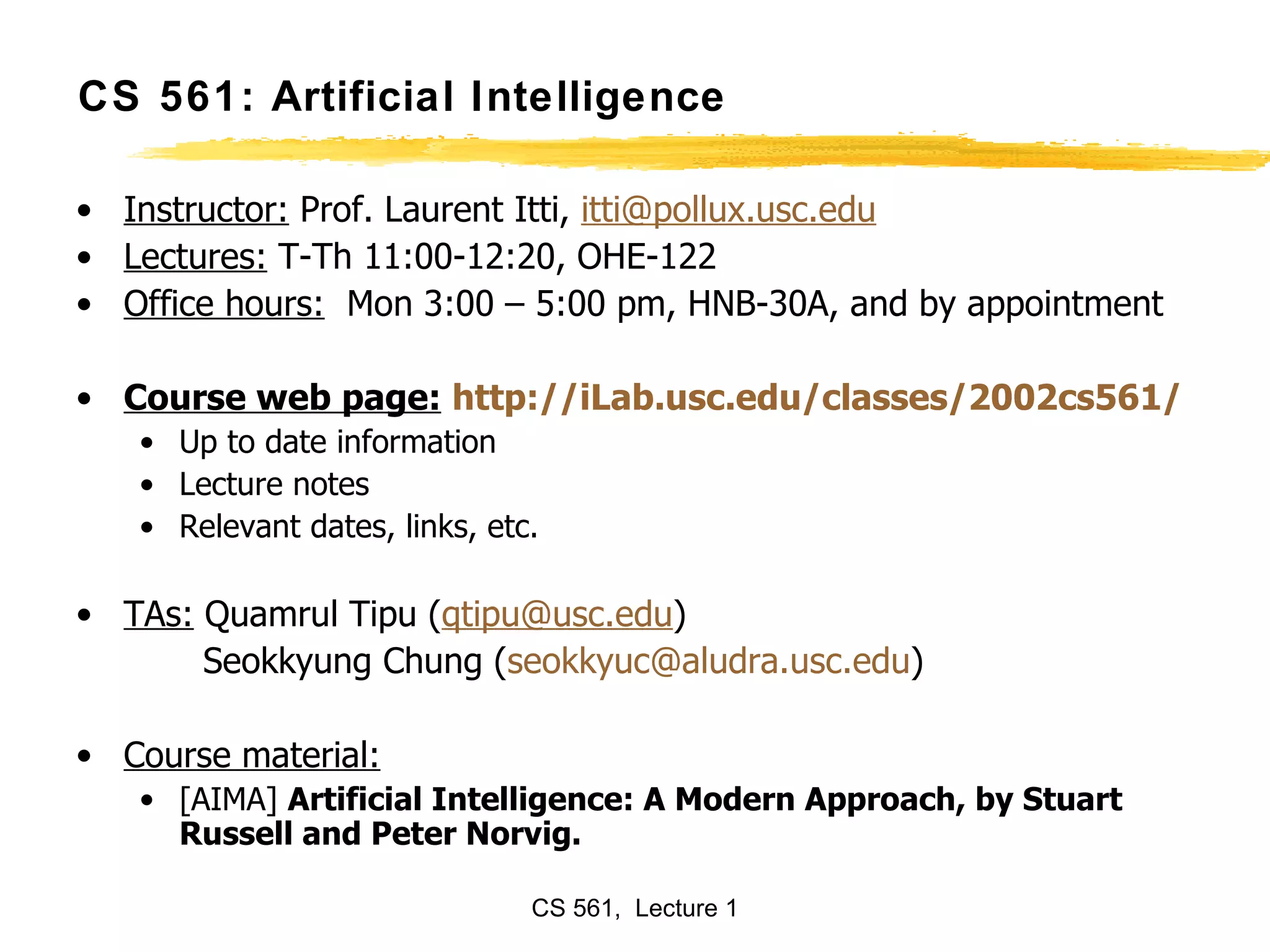 CS 561: Artificial Intelligence Instructor:  Prof. Laurent Itti,  [email_address] Lectures:  T-Th 11:00-12:20, OHE-122 Office hours:   Mon 3:00 – 5:00 pm, HNB-30A, and by appointment Course web page:   http://iLab.usc.edu/classes/2002cs561/ Up to date information Lecture notes  Relevant dates, links, etc. TAs:  Quamrul Tipu ( [email_address] ) Seokkyung Chung ( [email_address] edu )  Course material: [AIMA]  Artificial Intelligence: A Modern Approach, by Stuart Russell and Peter Norvig.  