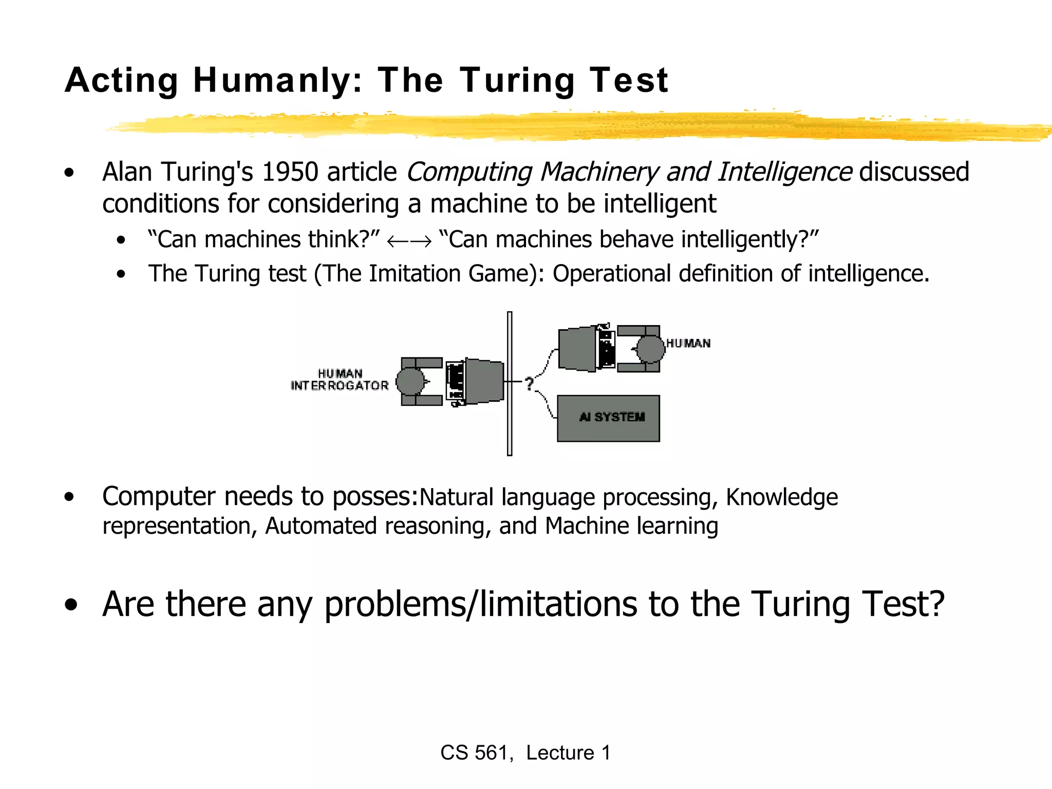 Acting Humanly: The Turing Test Alan Turing's 1950 article  Computing Machinery and Intelligence  discussed conditions for considering a machine to be intelligent “ Can machines think?”    “Can machines behave intelligently?” The Turing test (The Imitation Game): Operational definition of intelligence. Computer needs to posses: Natural language processing, Knowledge representation, Automated reasoning, and Machine learning Are there any problems/limitations to the Turing Test? 