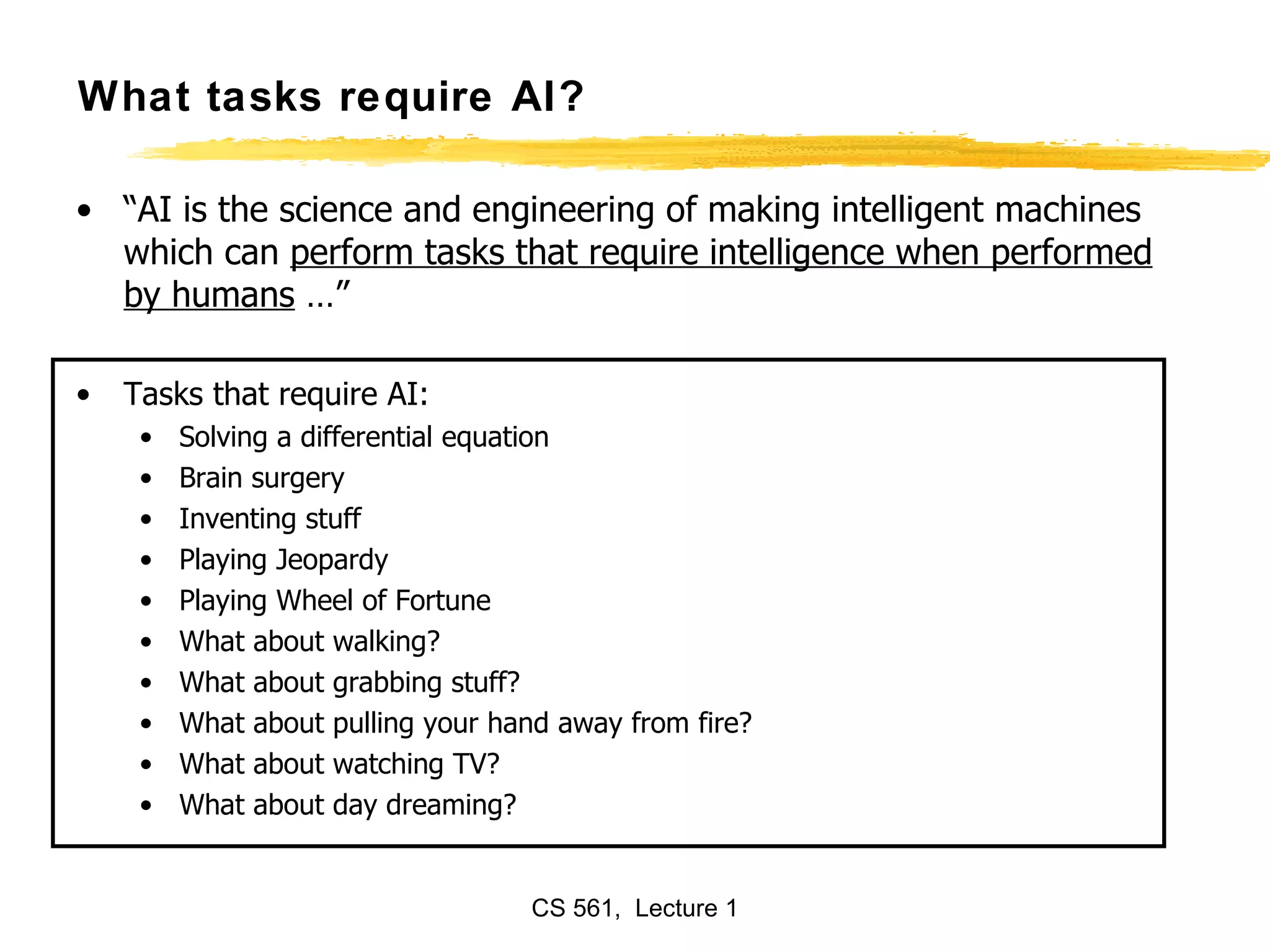 What tasks require AI? “ AI is the science and engineering of making intelligent machines which can  perform tasks that require intelligence when performed by humans  …” Tasks that require AI: Solving a differential equation Brain surgery Inventing stuff Playing Jeopardy  Playing Wheel of Fortune What about walking? What about grabbing stuff? What about pulling your hand away from fire? What about watching TV? What about day dreaming? 