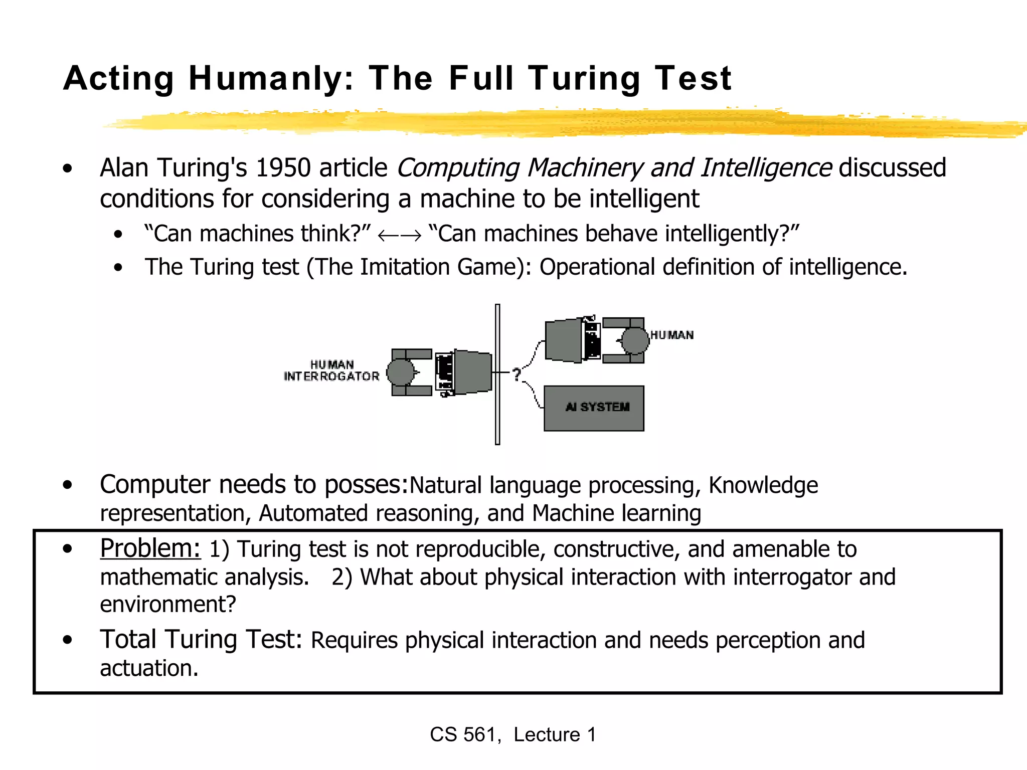 Acting Humanly: The Full Turing Test Alan Turing's 1950 article  Computing Machinery and Intelligence  discussed conditions for considering a machine to be intelligent “ Can machines think?”    “Can machines behave intelligently?” The Turing test (The Imitation Game): Operational definition of intelligence. Computer needs to posses: Natural language processing, Knowledge representation, Automated reasoning, and Machine learning Problem:  1) Turing test is not reproducible, constructive, and amenable to mathematic analysis.  2) What about physical interaction with interrogator and environment? Total Turing Test:  Requires physical interaction and needs perception and actuation.  