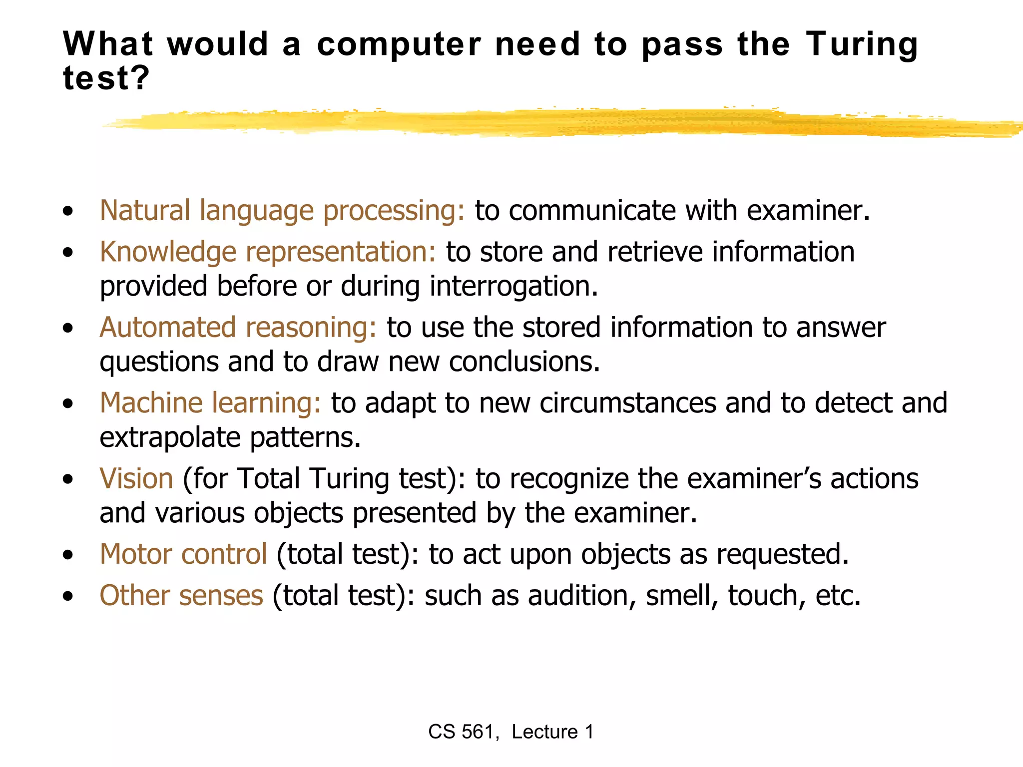 What would a computer need to pass the Turing test? Natural language processing:  to communicate with examiner. Knowledge representation:  to store and retrieve information provided before or during interrogation. Automated reasoning:  to use the stored information to answer questions and to draw new conclusions. Machine learning:  to adapt to new circumstances and to detect and extrapolate patterns. Vision  (for Total Turing test): to recognize the examiner’s actions and various objects presented by the examiner. Motor control  (total test): to act upon objects as requested. Other senses  (total test): such as audition, smell, touch, etc. 