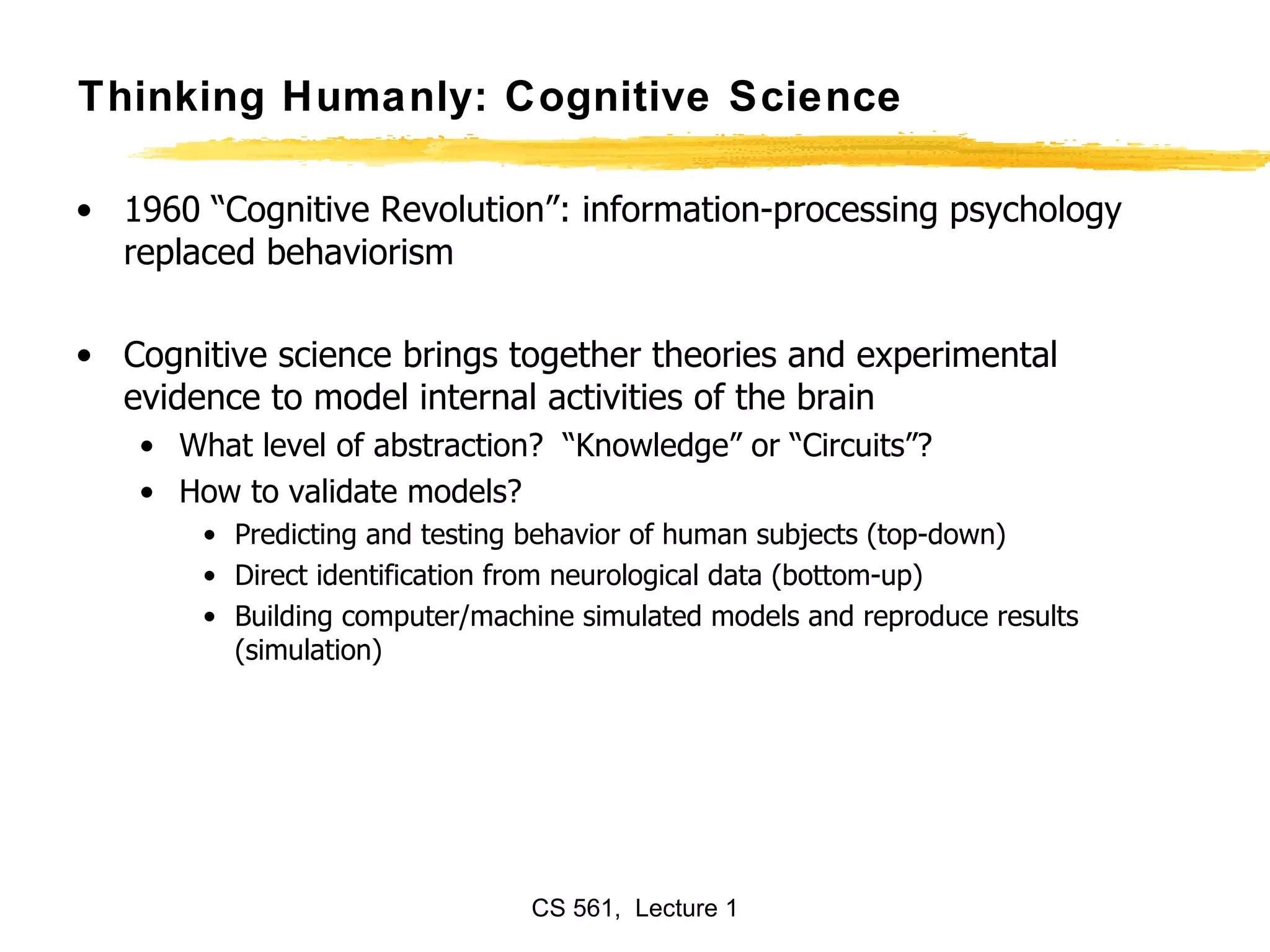 Thinking Humanly: Cognitive Science 1960 “Cognitive Revolution”: information-processing psychology replaced behaviorism Cognitive science brings together theories and experimental evidence to model internal activities of the brain What level of abstraction?  “Knowledge” or “Circuits”? How to validate models? Predicting and testing behavior of human subjects (top-down) Direct identification from neurological data (bottom-up) Building computer/machine simulated models and reproduce results (simulation) 