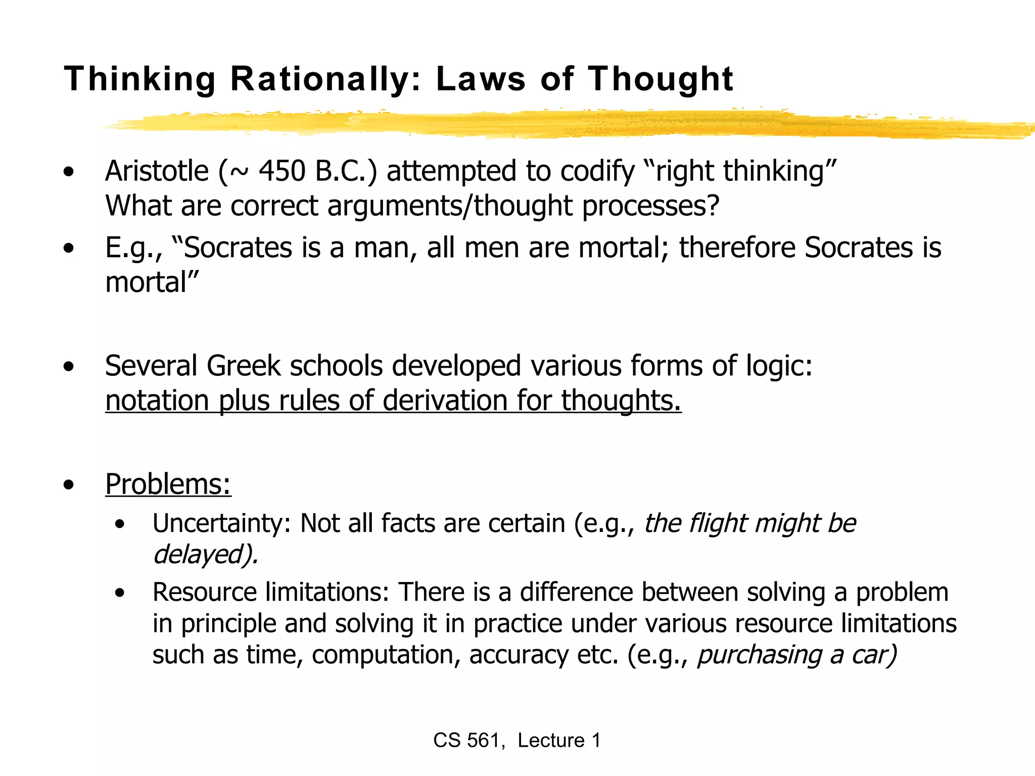 Thinking Rationally: Laws of Thought Aristotle (~ 450 B.C.) attempted to codify “right thinking” What are correct arguments/thought processes? E.g., “Socrates is a man, all men are mortal; therefore Socrates is mortal” Several Greek schools developed various forms of logic: notation plus rules of derivation for thoughts. Problems:   Uncertainty: Not all facts are certain (e.g.,  the flight might be delayed). Resource limitations: There is a difference between solving a problem in principle and solving it in practice under various resource limitations such as time, computation, accuracy etc. (e.g.,  purchasing a car) 