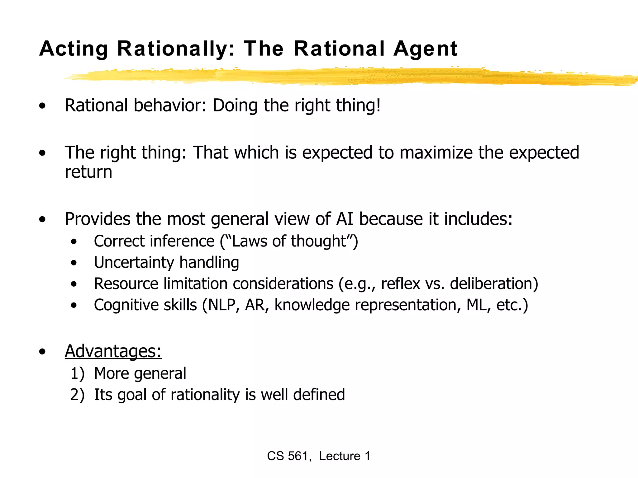 Acting Rationally: The Rational Agent Rational behavior: Doing the right thing! The right thing: That which is expected to maximize the expected return Provides the most general view of AI because it includes:  Correct inference (“Laws of thought”) Uncertainty handling  Resource limitation considerations (e.g., reflex vs. deliberation) Cognitive skills (NLP, AR, knowledge representation, ML, etc.) Advantages: More general Its goal of rationality is well defined  