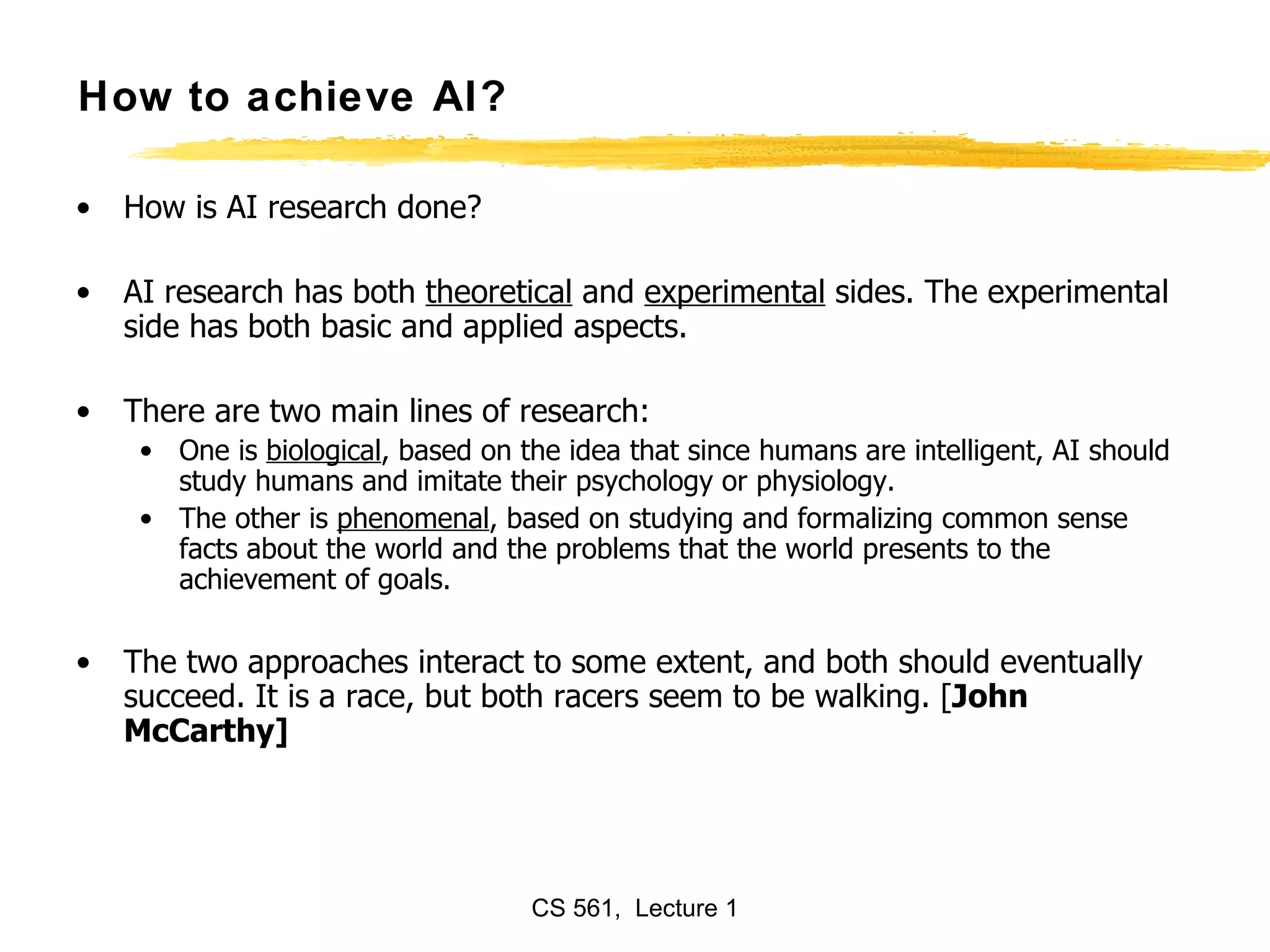 How to achieve AI? How is AI research done?  AI research has both  theoretical  and  experimental  sides. The experimental side has both basic and applied aspects.  There are two main lines of research: One is  biological , based on the idea that since humans are intelligent, AI should study humans and imitate their psychology or physiology.  The other is  phenomenal , based on studying and formalizing common sense facts about the world and the problems that the world presents to the achievement of goals.  The two approaches interact to some extent, and both should eventually succeed. It is a race, but both racers seem to be walking. [ John McCarthy]  