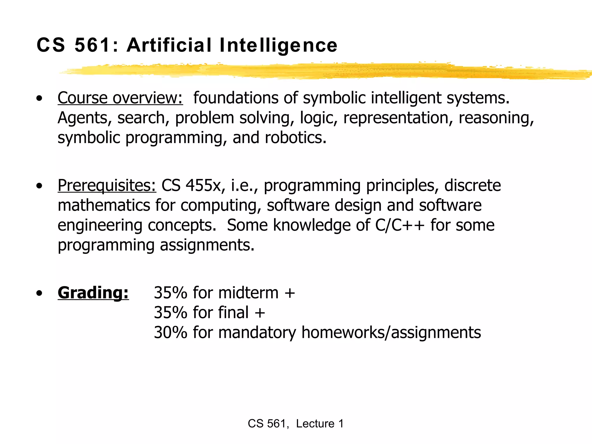 CS 561: Artificial Intelligence Course overview:   foundations of symbolic intelligent systems. Agents, search, problem solving, logic, representation, reasoning, symbolic programming, and robotics. Prerequisites:  CS 455x, i.e., programming principles, discrete mathematics for computing, software design and software engineering concepts.  Some knowledge of C/C++ for some programming assignments. Grading:   35% for midterm + 35% for final + 30% for mandatory homeworks/assignments 