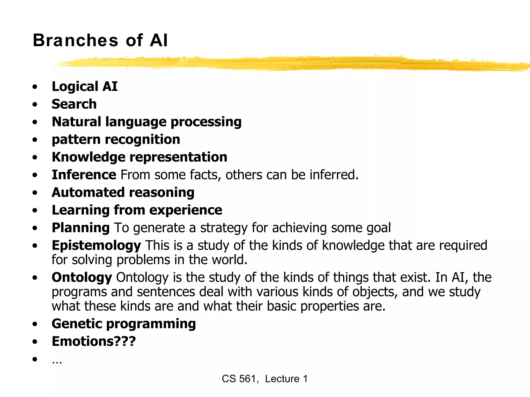 Branches of AI Logical AI   Search   Natural language processing pattern recognition  Knowledge representation   Inference  From some facts, others can be inferred.  Automated reasoning  Learning from experience   Planning  To generate a strategy for achieving some goal Epistemology  This is a study of the kinds of knowledge that are required for solving problems in the world.  Ontology  Ontology is the study of the kinds of things that exist. In AI, the programs and sentences deal with various kinds of objects, and we study what these kinds are and what their basic properties are.  Genetic programming Emotions??? … 