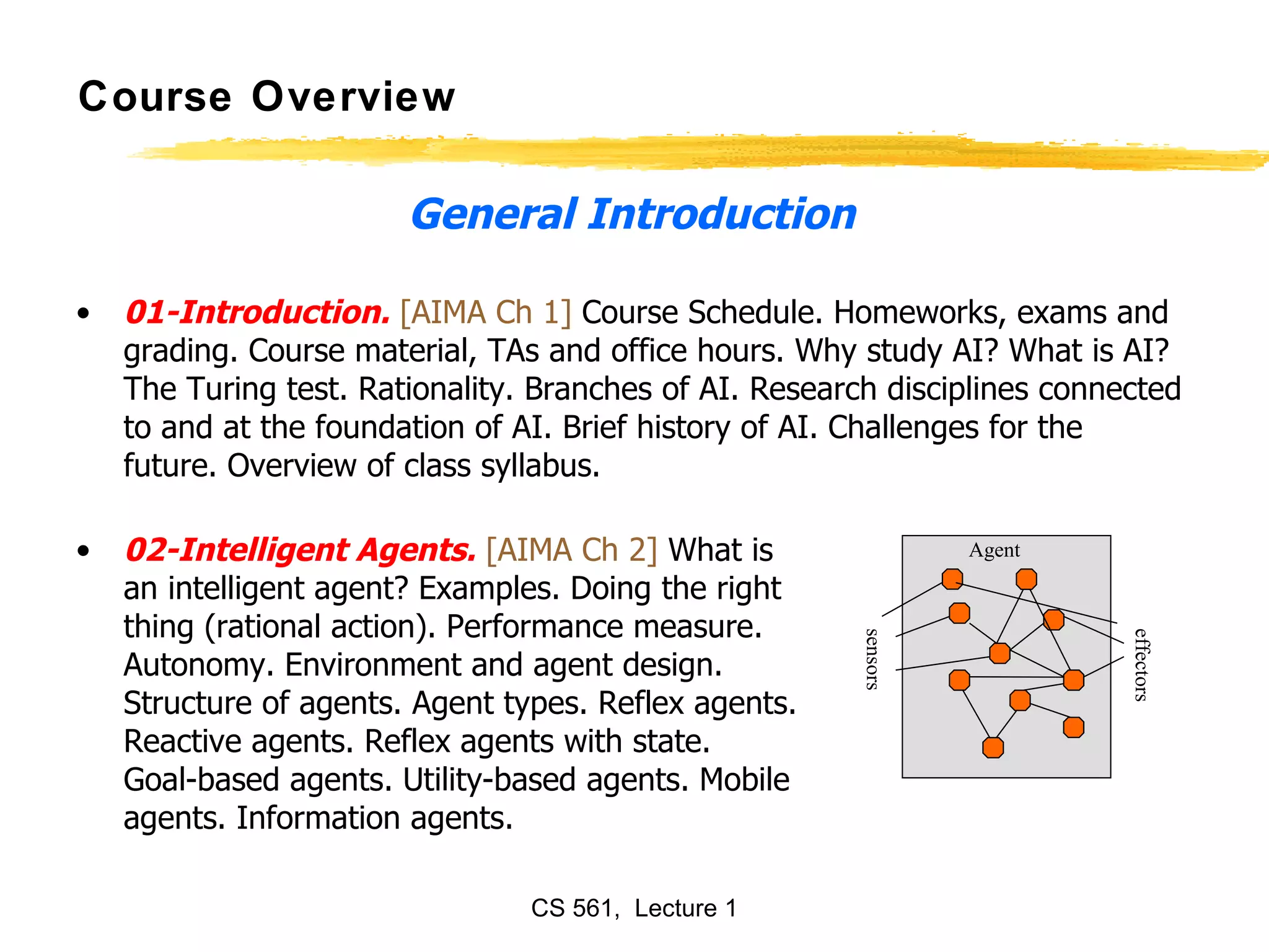 General Introduction 01-Introduction.   [AIMA Ch 1]  Course Schedule. Homeworks, exams and grading. Course material, TAs and office hours. Why study AI? What is AI? The Turing test. Rationality. Branches of AI. Research disciplines connected to and at the foundation of AI. Brief history of AI. Challenges for the future. Overview of class syllabus.  02-Intelligent Agents.   [AIMA Ch 2]  What is  an intelligent agent? Examples. Doing the right  thing (rational action). Performance measure.  Autonomy. Environment and agent design.  Structure of agents. Agent types. Reflex agents. Reactive agents. Reflex agents with state.  Goal-based agents. Utility-based agents. Mobile  agents. Information agents.  Course Overview sensors effectors Agent 