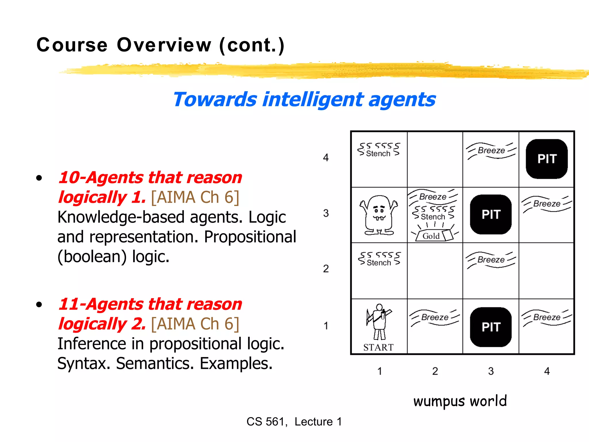 Course Overview (cont.) 10-Agents that reason logically 1.   [AIMA Ch 6]  Knowledge-based agents. Logic and representation. Propositional (boolean) logic.  11-Agents that reason logically 2.   [AIMA Ch 6]  Inference in propositional logic. Syntax. Semantics. Examples.  Towards intelligent agents wumpus world 