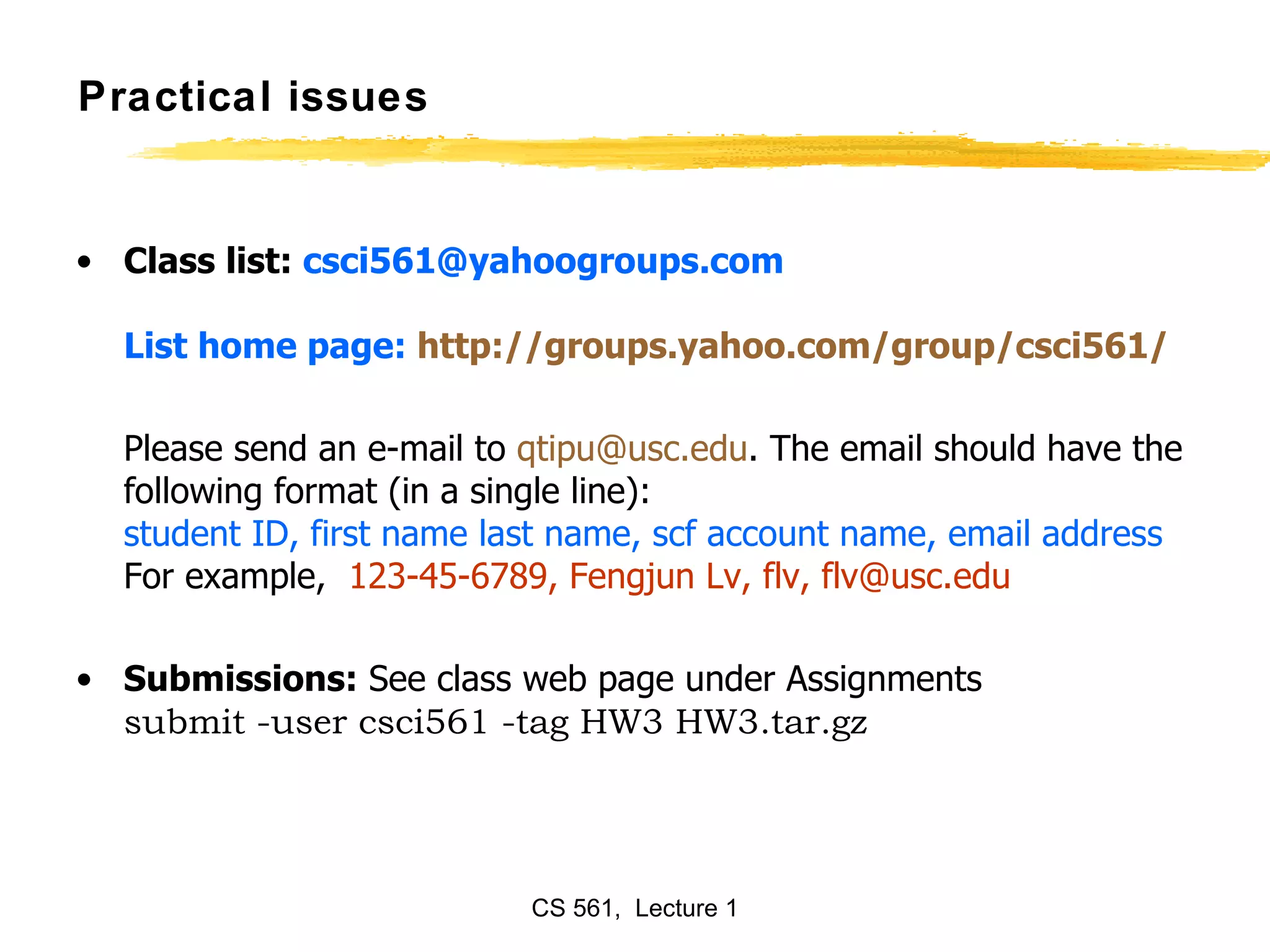 Practical issues Class list:  [email_address] List home page:  http://groups.yahoo.com/group/csci561/ Please send an e-mail to  [email_address] . The email should have the following format (in a single line):  student ID, first name last name, scf account name, email address  For example,   123-45-6789, Fengjun Lv, flv, flv@usc.edu Submissions:  See class web page under Assignments submit -user csci561 -tag HW3 HW3.tar.gz   