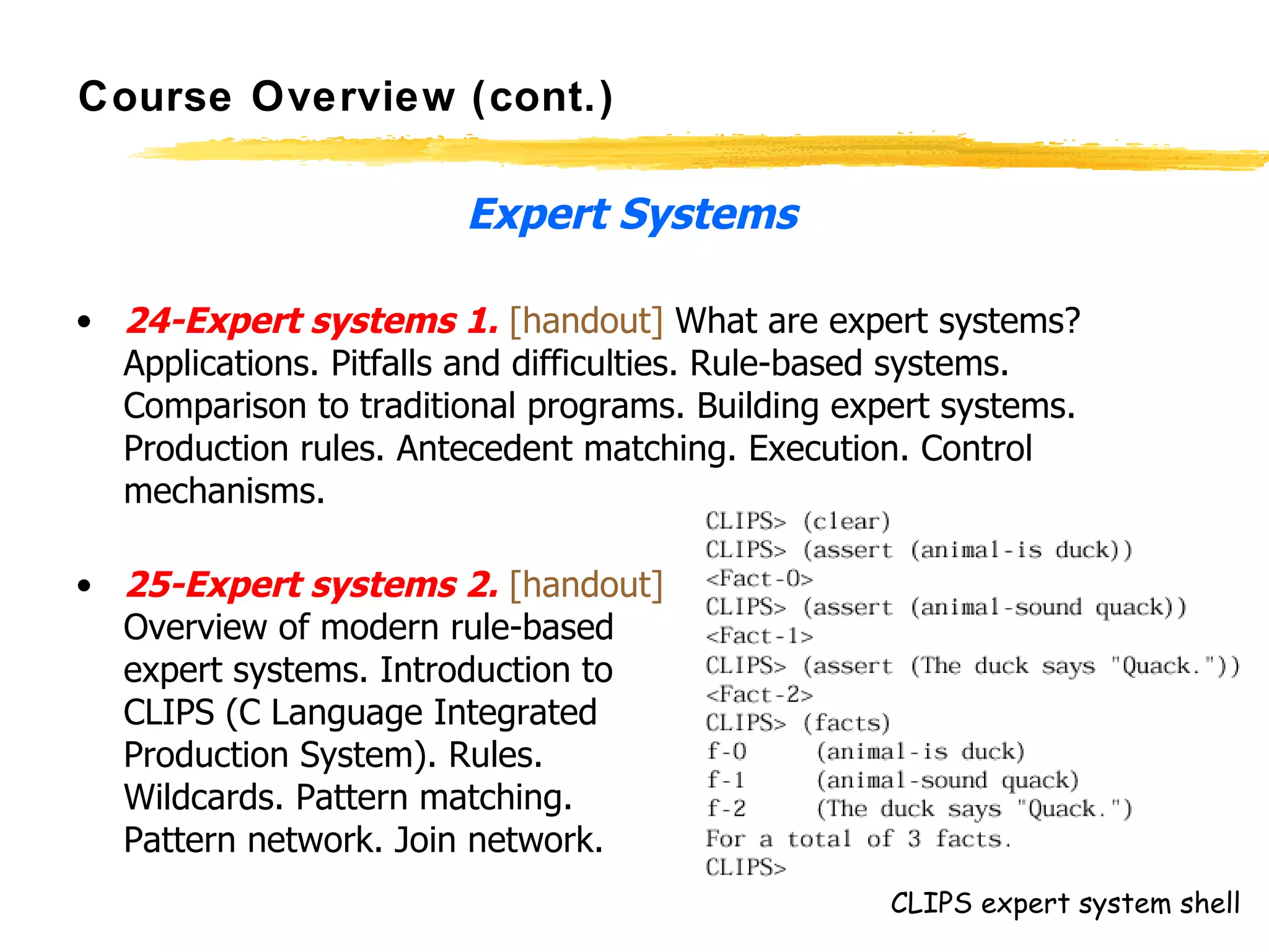 Course Overview (cont.) Expert Systems 24-Expert systems 1.   [handout]  What are expert systems? Applications. Pitfalls and difficulties. Rule-based systems. Comparison to traditional programs. Building expert systems. Production rules. Antecedent matching. Execution. Control mechanisms.  25-Expert systems 2.   [handout] Overview of modern rule-based  expert systems. Introduction to  CLIPS (C Language Integrated  Production System). Rules.  Wildcards. Pattern matching.  Pattern network. Join network.  CLIPS expert system shell 