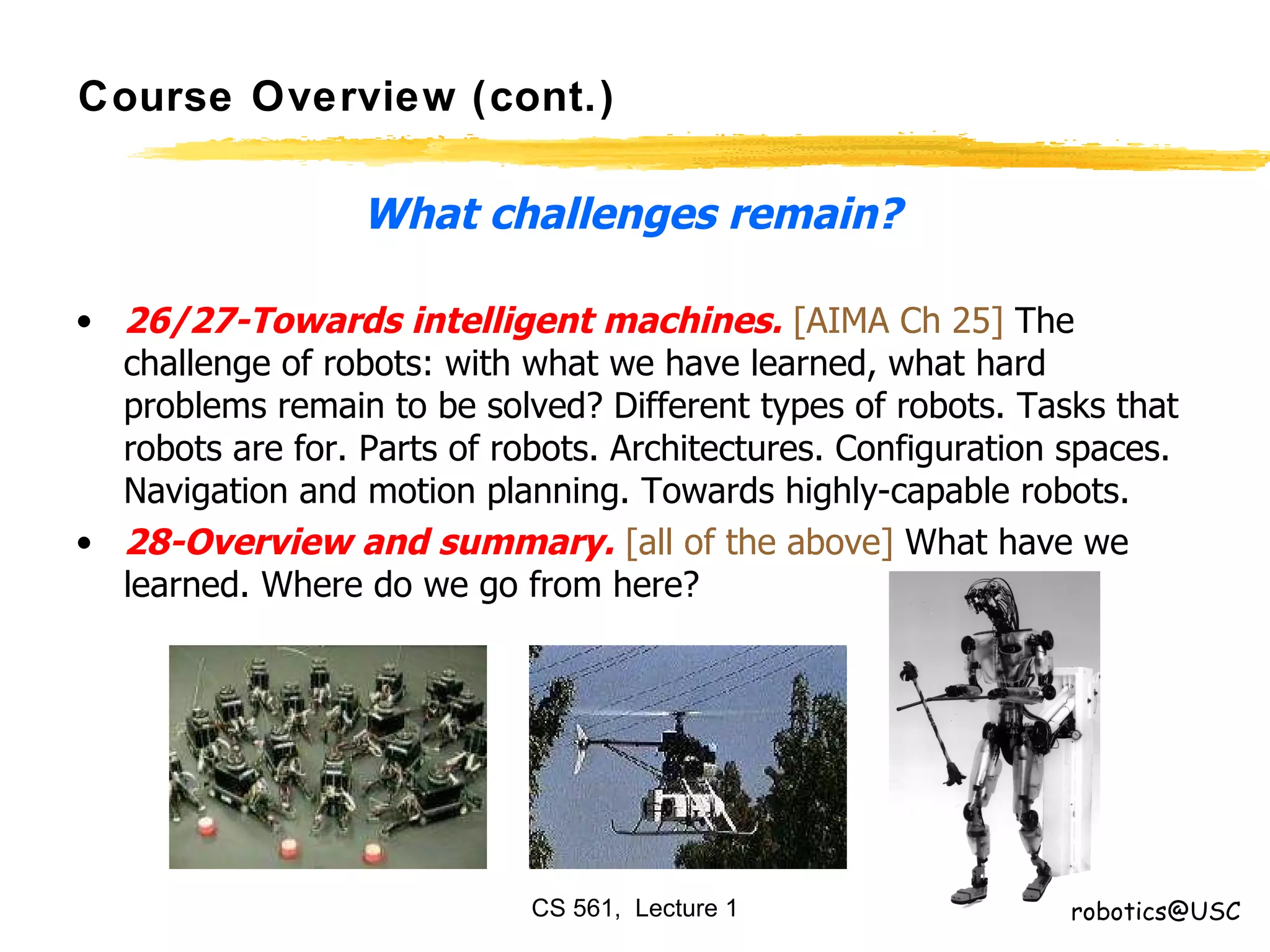 Course Overview (cont.) What challenges remain? 26/27-Towards intelligent machines.   [AIMA Ch 25]  The challenge of robots: with what we have learned, what hard problems remain to be solved? Different types of robots. Tasks that robots are for. Parts of robots. Architectures. Configuration spaces. Navigation and motion planning. Towards highly-capable robots.  28-Overview and summary.   [all of the above]  What have we learned. Where do we go from here?  [email_address] 