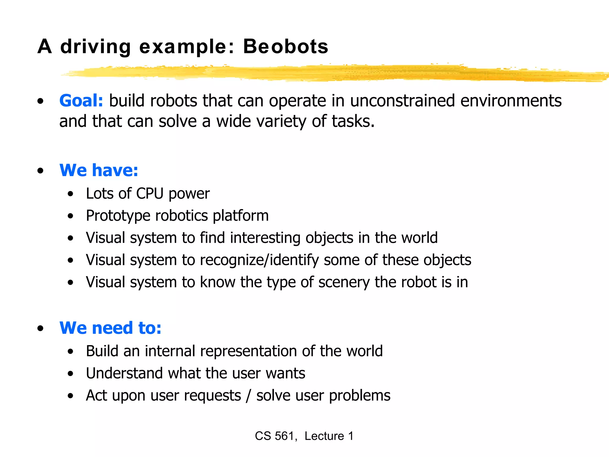 A driving example: Beobots Goal:  build robots that can operate in unconstrained environments and that can solve a wide variety of tasks. We have: Lots of CPU power Prototype robotics platform Visual system to find interesting objects in the world Visual system to recognize/identify some of these objects Visual system to know the type of scenery the robot is in We need to: Build an internal representation of the world Understand what the user wants Act upon user requests / solve user problems 