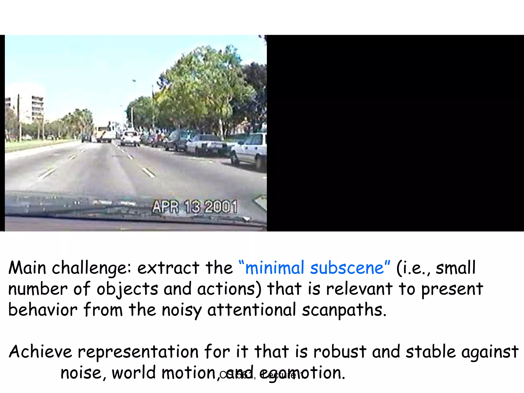 Main challenge: extract the  “minimal subscene”  (i.e., small  number of objects and actions) that is relevant to present  behavior from the noisy attentional scanpaths. Achieve representation for it that is robust and stable against noise, world motion, and egomotion. 