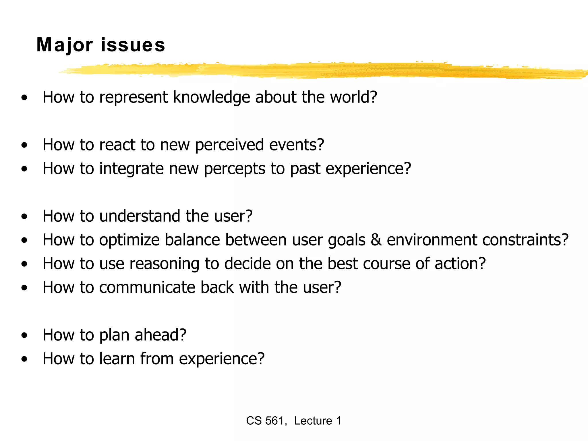 Major issues How to represent knowledge about the world? How to react to new perceived events? How to integrate new percepts to past experience? How to understand the user? How to optimize balance between user goals & environment constraints? How to use reasoning to decide on the best course of action? How to communicate back with the user? How to plan ahead? How to learn from experience? 