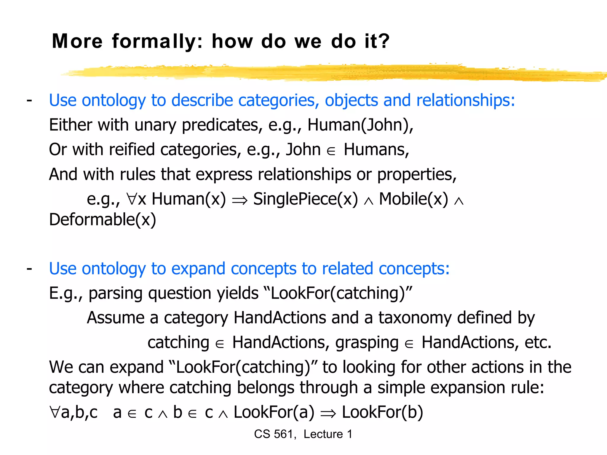 More formally: how do we do it? Use ontology to describe categories, objects and relationships: Either with unary predicates, e.g., Human(John), Or with reified categories, e.g., John    Humans, And with rules that express relationships or properties, e.g.,   x Human(x)    SinglePiece(x)    Mobile(x)    Deformable(x) Use ontology to expand concepts to related concepts: E.g., parsing question yields “LookFor(catching)” Assume a category HandActions and a taxonomy defined by catching    HandActions, grasping    HandActions, etc. We can expand “LookFor(catching)” to looking for other actions in the category where catching belongs through a simple expansion rule:  a,b,c  a    c    b    c    LookFor(a)    LookFor(b) 