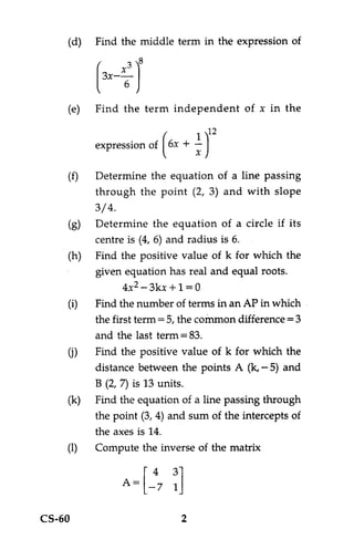 (d)   Find the middle term in the expression of




    (e)   Find the term independent of x in the

                            1 )12
                      (
          expression of6x + —
                                x

          Determine the equation of a line passing
          through the point (2, 3) and with slope
          3/4.
          Determine the equation of a circle if its
          centre is (4, 6) and radius is 6.
          Find the positive value of k for which the
          given equation has real and equal roots.
                 4x2 — 3kx + 1 = 0
          Find the number of terms in an AP in which
          the first term = 5, the common difference =3
          and the last term = 83.
          Find the positive value of k for which the
          distance between the points A (k, — 5) and
          B (2, 7) is 13 units.
          Find the equation of a line passing through
          the point (3, 4) and sum of the intercepts of
          the axes is 14.
          Compute the inverse of the matrix

               A = [ —4 3]
                      7 1

CS-60                       2
 