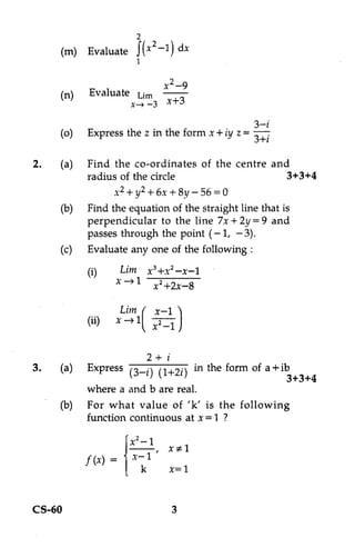 2
                     2
     (m) Evaluate J x -1) dx
                  I

                           x 2 —9
     (n)    Evaluate urn
                   x _, _3 x+3

                                              3—i
     (o)   Express the z in the form x+ iy z= 3±i

2.   (a) Find the co-ordinates of the centre and
          radius of the circle                        3+3+4
                x2 + y2 + 6x + 8y — 56 = 0
     (b) Find the equation of the straight line that is
          perpendicular to the line 7x + 2y = 9 and
          passes through the point (-1, —3).
     (c) Evaluate any one of the following :

           (i)      Lim x 3+x2 —x-1
                   x -->1 X2 +2x-8

                    Lim I x-1 )
           (ii)    x -41   2
                          x -1

                      2+ ¢
3.   (a) Express (3—i) (1+21) in the form of a +ib
                                                 3+3+4
          where a and b are real.
     (b) For what value of 'k' is the following
          function continuous at x =1 ?

                     x2-1
                             x #1
           f (x)        1
                       k     x=1


CS-60                        3
 