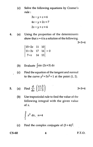 (c) Solve the following equations by Cramer's
           rule :
                 3x —y+z = 6
                 4x —y + 2z= 7
                 2x —y+z = 4

4.   (a) Using the properties of the determinants
          show that x= 4 is a solution of the following.
                                                       3+3+4
           15-2x 11 10
           11-3x 17 16 =0
            7—x 14 13


     (b)   Evaluate Jsin (2x+3) dx

     (c)   Find the equation of the tangent and normal
           to the curve y2 = 3x2 + 1 at the point (1, 2).


5.   (a)   Find --
                1                                       3+3+4
               dx     x— 3

     (b)   Use trapoziodal rule to find the value of the
           following integral with the given value
           of x.

           2
           I x
             2   dx, n=4
           1

     (c)   Find the complex conjugate of (3 + 402.

CS-60                        4                         P.T.O.
 