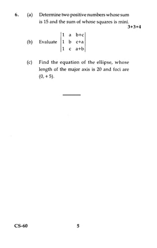 6.   (a)   Determine two positive numbers whose sum
           is 15 and the sum of whose squares is mini.
                                                     3+3+4
                    1 a b+c
     (b)   Evaluate 1 b c+a
                    1 c a+b

     (c) Find the equation of the ellipse, whose
           length of the major axis is 20 and foci are
           (0, + 5).




CS-60                        5
 