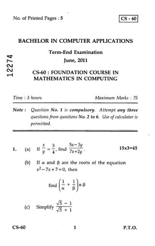 No. of Printed Pages : 5                               CS - 60



     BACHELOR IN COMPUTER APPLICATIONS

                       Term-End Examination
                            June, 2011

            CS-60 : FOUNDATION COURSE IN
            MATHEMATICS IN COMPUTING


Time : 3 hours                             Maximum Marks : 75

Note : Question No. 1 is compulsory. Attempt any three
       questions from questions No. 2 to 6. Use of calculator is
            permitted.



                   x  3      5x— 3y
1.    (a)     If    = — find 7x+2y •                  15x3=45
                   Y 4'
      (b) If a and (3 are the roots of the equation
          x2 — 7x + 7 = 0, then

                            1 1
                       find ;+ 1— ) a 13
                          1     3


                              — 1
      (c) Simplify            +1


CS-60                               1                   P.T.O.
 