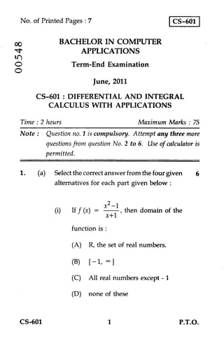 No. of Printed Pages : 7                               CS-601

                BACHELOR IN COMPUTER
-7r
00
                    APPLICATIONS
O                   Term-End Examination
O
                             June, 2011
       CS-601 : DIFFERENTIAL AND INTEGRAL
          CALCULUS WITH APPLICATIONS

  Time : 2 hours                            Maximum Marks : 75
  Note : Question no. 1 is compulsory. Attempt any three more
           questions from question No. 2 to 6. Use of calculator is
           permitted.

 1.     (a) Select the correct answer from the four given        6
              alternatives for each part given below :


                                 x2 —1
              (i)   If f (x) —         , then domain of the
                                  x+1
                    function is :

                    (A) R, the set of real numbers.

                    (B)      —1, ]

                    (C) All real numbers except - 1

                    (D) none of these


  CS-601                            1                      P.T.O.
 