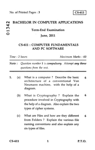 No. of Printed Pages : 3                           CS-611


CN4 BACHELOR IN COMPUTER APPLICATIONS
*.tr
tr)
            Term-End Examination
O                           June, 2011

          CS-611 : COMPUTER FUNDAMENTALS
                   AND PC SOFTWARE

 Time : 2 hours                          Maximum Marks : 60

    Note : Question number 1 is compulsory. Attempt any three
            questions from the rest.

 1.      (a) What is a computer ? Describe the basic         6
              architecture of a conventional Von
              Neumann machine, with the help of a
              diagram.

         (b) What is Cryptography ? Explain the              6
             procedure involved in Cryptography with
             the help of a diagram. Also explain the two
             types of cipher systems.

         (c)   What are Files and how are they different     6
               from Folders ? Explain the various file
               naming conventions and also explain any
               six types of files.


 CS-611                         1                      P.T.O.
 