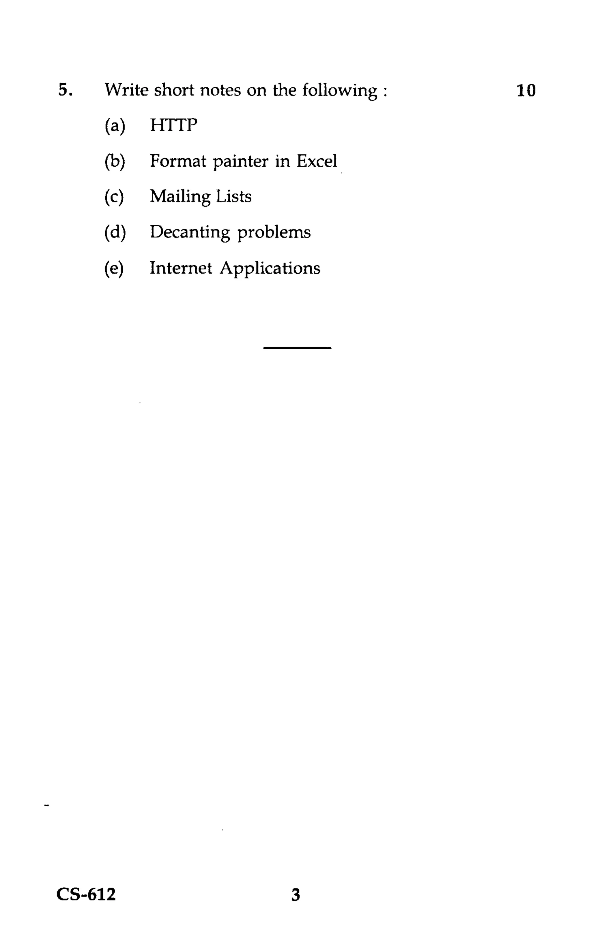 5.   Write short notes on the following :   10
     (a)   HTTP
     (b)   Format painter in Excel
     (c)   Mailing Lists
     (d)   Decanting problems
     (e)   Internet Applications




CS-612                      3
 