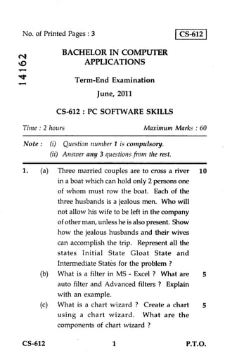 No. of Printed Pages : 3                              CS-612

             BACHELOR IN COMPUTER
                 APPLICATIONS

                 Term-End Examination
                           June, 2011

           CS-612: PC SOFTWARE SKILLS

Time : 2 hours                           Maximum Marks : 60

Note : (i) Question number 1 is compulsory.
         (ii) Answer any 3 questions from the rest.

1.   (a) Three married couples are to cross a river       10
          in a boat which can hold only 2 persons one
          of whom must row the boat. Each of the
          three husbands is a jealous men. Who will
          not allow his wife to be left in the company
          of other man, unless he is also present. Show
          how the jealous husbands and their wives
          can accomplish the trip. Represent all the
          states Initial State Gloat State and
          Intermediate States for the problem ?
     (b) What is a filter in MS - Excel ? What are         5
          auto filter and Advanced filters ? Explain
          with an example.
     (c) What is a chart wizard ? Create a chart           5
          using a chart wizard. What are the
          components of chart wizard ?

CS-612                         1                       P.T.O.
 