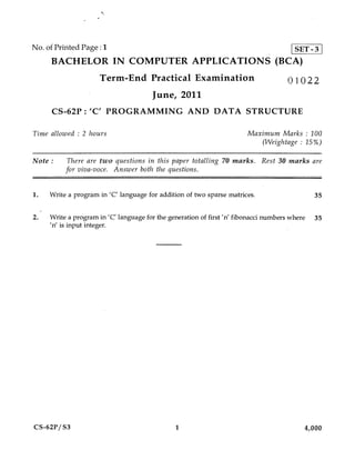 No. of Printed Page : 1                   SET-3
     BACHELOR IN COMPUTER APPLICATIONS (BCA)
                     Term-End Practical Examination                                01022
                                      June, 2011
     CS-62P : 'C' PROGRAMMING AND DATA STRUCTURE

Time allowed : 2 hours                                                Maximum Marks : 100
                                                                         (Weightage : 15%)

Note :    There are two questions in this paper totalling 70 marks. Rest 30 marks are
          for viva-voce. Answer both the questions.


1.   Write a program in 'C' language for addition of two sparse matrices.                   35


2.   Write a program in 'C' language for the generation of first 'n' fibonacci numbers where 35
     'n' is input integer.




CS-62P/S3                                     1                                          4,000
 