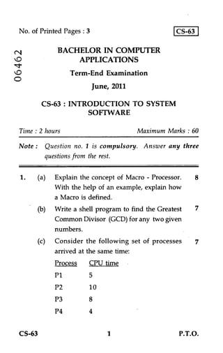 No. of Printed Pages : 3                            CS-63


cV            BACHELOR IN COMPUTER
                  APPLICATIONS
                  Term-End Examination
C
                            June, 2011

          CS-63 : INTRODUCTION TO SYSTEM
                      SOFTWARE

 Time : 2 hours                          Maximum Marks : 60

 Note :   Question no. 1 is compulsory. Answer any three
          questions from the rest.


 1.    (a) Explain the concept of Macro - Processor.      8
            With the help of an example, explain how
            a Macro is defined.
       (b)   Write a shell program to find the Greatest   7
             Common Divisor. (GCD) for any two given
             numbers.
       (c)   Consider the following set of processes
             arrived at the same time:
             Process CPU time
             P1         5
             P2         10
             P3         8
             P4         4


 CS-63                          1                     P.T.O.
 