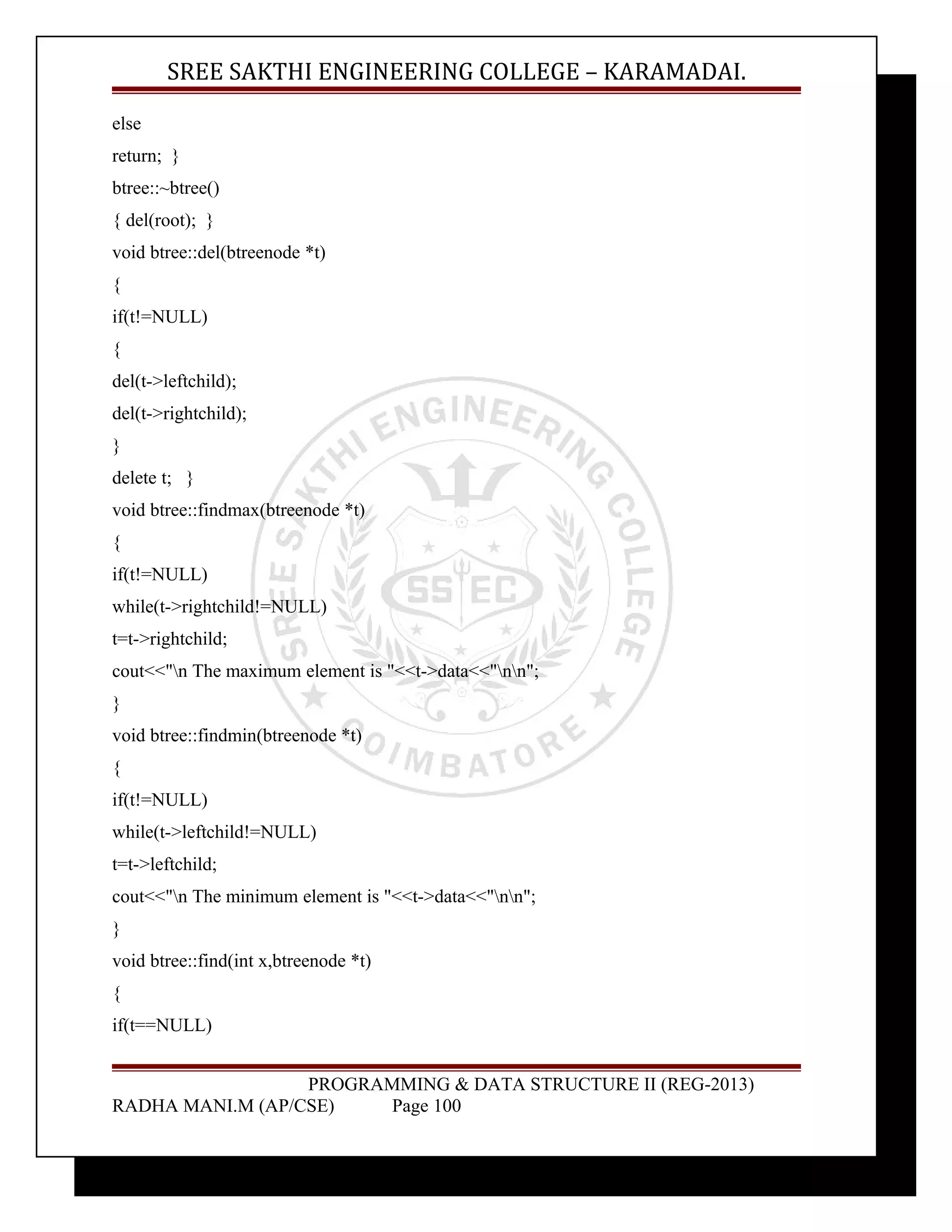 SREE SAKTHI ENGINEERING COLLEGE – KARAMADAI. 
else 
return; } 
btree::~btree() 
{ del(root); } 
void btree::del(btreenode *t) 
{ 
if(t!=NULL) 
{ 
del(t->leftchild); 
del(t->rightchild); 
} 
delete t; } 
void btree::findmax(btreenode *t) 
{ 
if(t!=NULL) 
while(t->rightchild!=NULL) 
t=t->rightchild; 
cout<<"n The maximum element is "<<t->data<<"nn"; 
} 
void btree::findmin(btreenode *t) 
{ 
if(t!=NULL) 
while(t->leftchild!=NULL) 
t=t->leftchild; 
cout<<"n The minimum element is "<<t->data<<"nn"; 
} 
void btree::find(int x,btreenode *t) 
{ 
if(t==NULL) 
PROGRAMMING & DATA STRUCTURE II (REG-2013) 
RADHA MANI.M (AP/CSE) Page 100 
 