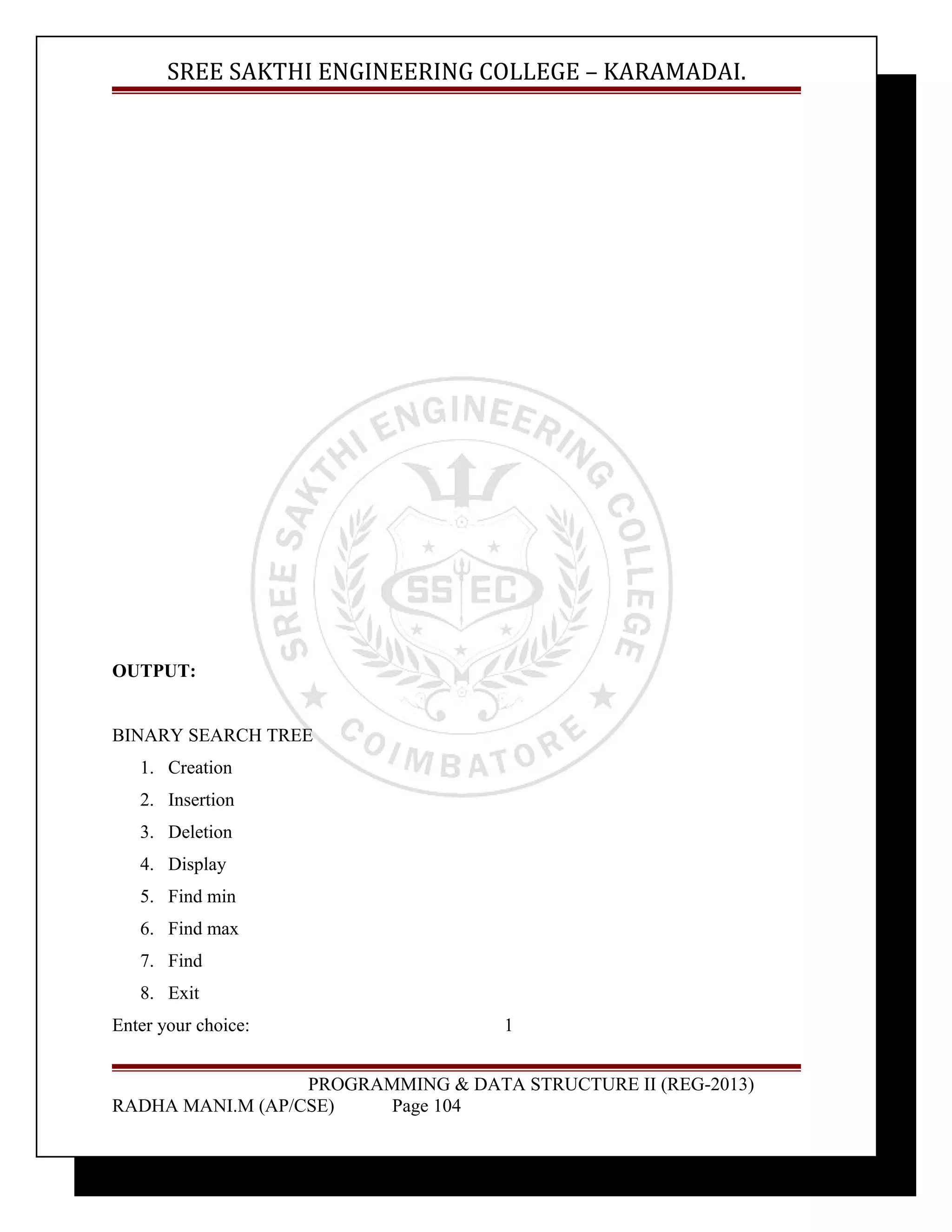 SREE SAKTHI ENGINEERING COLLEGE – KARAMADAI. 
OUTPUT: 
BINARY SEARCH TREE 
1. Creation 
2. Insertion 
3. Deletion 
4. Display 
5. Find min 
6. Find max 
7. Find 
8. Exit 
Enter your choice: 1 
PROGRAMMING & DATA STRUCTURE II (REG-2013) 
RADHA MANI.M (AP/CSE) Page 104 
 