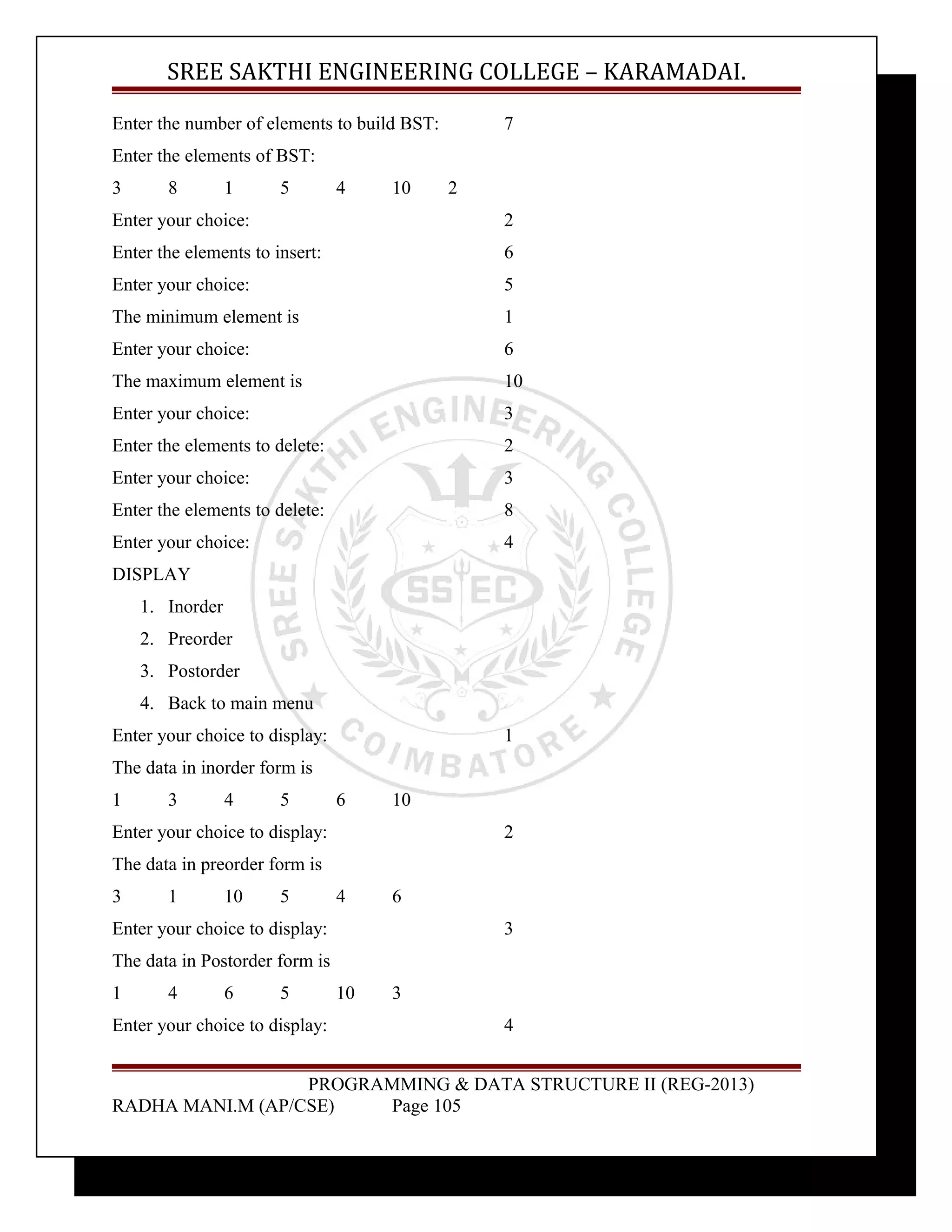 SREE SAKTHI ENGINEERING COLLEGE – KARAMADAI. 
Enter the number of elements to build BST: 7 
Enter the elements of BST: 
3 8 1 5 4 10 2 
Enter your choice: 2 
Enter the elements to insert: 6 
Enter your choice: 5 
The minimum element is 1 
Enter your choice: 6 
The maximum element is 10 
Enter your choice: 3 
Enter the elements to delete: 2 
Enter your choice: 3 
Enter the elements to delete: 8 
Enter your choice: 4 
DISPLAY 
1. Inorder 
2. Preorder 
3. Postorder 
4. Back to main menu 
Enter your choice to display: 1 
The data in inorder form is 
1 3 4 5 6 10 
Enter your choice to display: 2 
The data in preorder form is 
3 1 10 5 4 6 
Enter your choice to display: 3 
The data in Postorder form is 
1 4 6 5 10 3 
Enter your choice to display: 4 
PROGRAMMING & DATA STRUCTURE II (REG-2013) 
RADHA MANI.M (AP/CSE) Page 105 
 