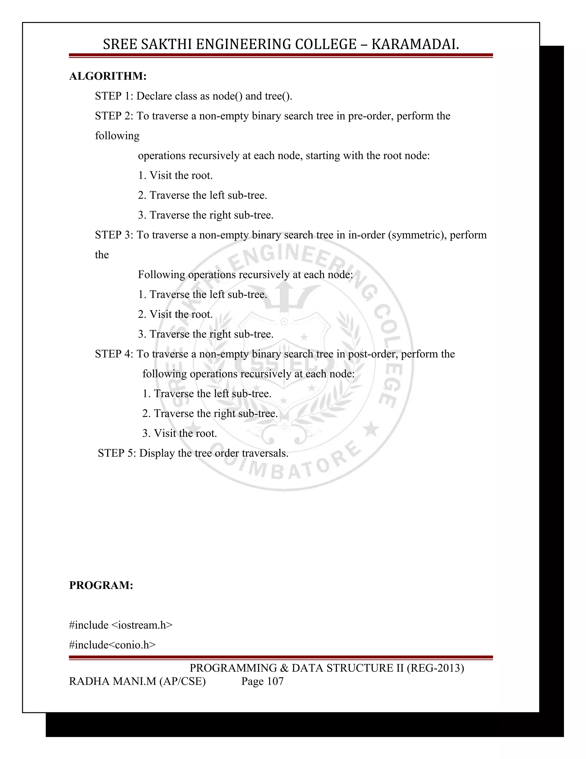 SREE SAKTHI ENGINEERING COLLEGE – KARAMADAI. 
ALGORITHM: 
STEP 1: Declare class as node() and tree(). 
STEP 2: To traverse a non-empty binary search tree in pre-order, perform the 
following 
operations recursively at each node, starting with the root node: 
1. Visit the root. 
2. Traverse the left sub-tree. 
3. Traverse the right sub-tree. 
STEP 3: To traverse a non-empty binary search tree in in-order (symmetric), perform 
the 
Following operations recursively at each node: 
1. Traverse the left sub-tree. 
2. Visit the root. 
3. Traverse the right sub-tree. 
STEP 4: To traverse a non-empty binary search tree in post-order, perform the 
following operations recursively at each node: 
1. Traverse the left sub-tree. 
2. Traverse the right sub-tree. 
3. Visit the root. 
STEP 5: Display the tree order traversals. 
PROGRAM: 
#include <iostream.h> 
#include<conio.h> 
PROGRAMMING & DATA STRUCTURE II (REG-2013) 
RADHA MANI.M (AP/CSE) Page 107 
 