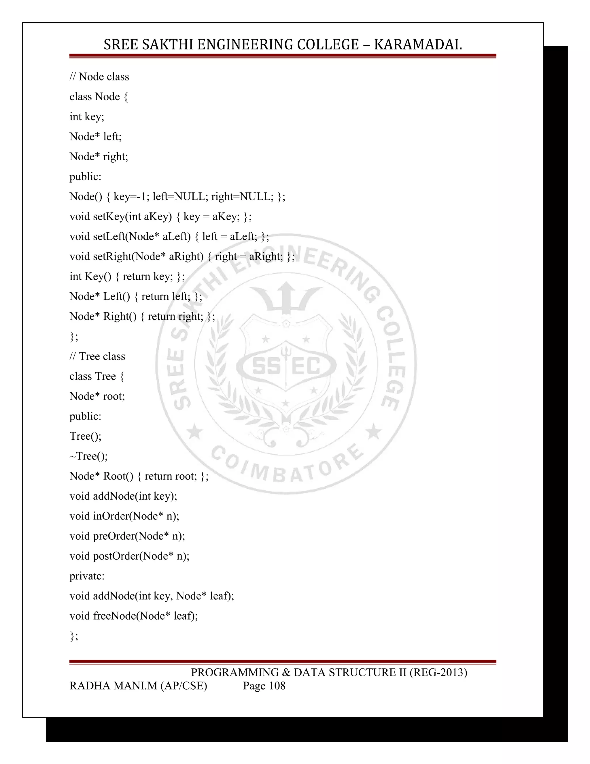 SREE SAKTHI ENGINEERING COLLEGE – KARAMADAI. 
// Node class 
class Node { 
int key; 
Node* left; 
Node* right; 
public: 
Node() { key=-1; left=NULL; right=NULL; }; 
void setKey(int aKey) { key = aKey; }; 
void setLeft(Node* aLeft) { left = aLeft; }; 
void setRight(Node* aRight) { right = aRight; }; 
int Key() { return key; }; 
Node* Left() { return left; }; 
Node* Right() { return right; }; 
}; 
// Tree class 
class Tree { 
Node* root; 
public: 
Tree(); 
~Tree(); 
Node* Root() { return root; }; 
void addNode(int key); 
void inOrder(Node* n); 
void preOrder(Node* n); 
void postOrder(Node* n); 
private: 
void addNode(int key, Node* leaf); 
void freeNode(Node* leaf); 
}; 
PROGRAMMING & DATA STRUCTURE II (REG-2013) 
RADHA MANI.M (AP/CSE) Page 108 
 