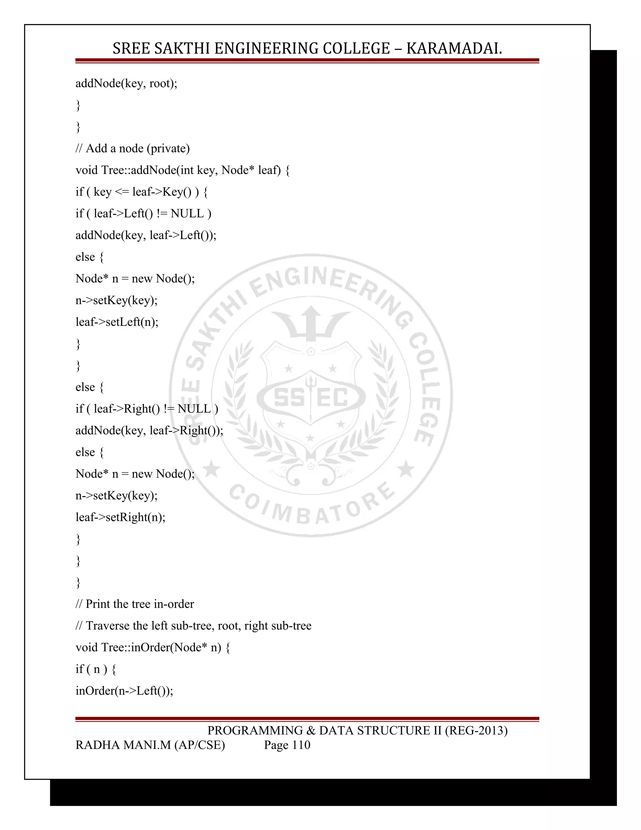 SREE SAKTHI ENGINEERING COLLEGE – KARAMADAI. 
addNode(key, root); 
} 
} 
// Add a node (private) 
void Tree::addNode(int key, Node* leaf) { 
if ( key <= leaf->Key() ) { 
if ( leaf->Left() != NULL ) 
addNode(key, leaf->Left()); 
else { 
Node* n = new Node(); 
n->setKey(key); 
leaf->setLeft(n); 
} 
} 
else { 
if ( leaf->Right() != NULL ) 
addNode(key, leaf->Right()); 
else { 
Node* n = new Node(); 
n->setKey(key); 
leaf->setRight(n); 
} 
} 
} 
// Print the tree in-order 
// Traverse the left sub-tree, root, right sub-tree 
void Tree::inOrder(Node* n) { 
if ( n ) { 
inOrder(n->Left()); 
PROGRAMMING & DATA STRUCTURE II (REG-2013) 
RADHA MANI.M (AP/CSE) Page 110 
 