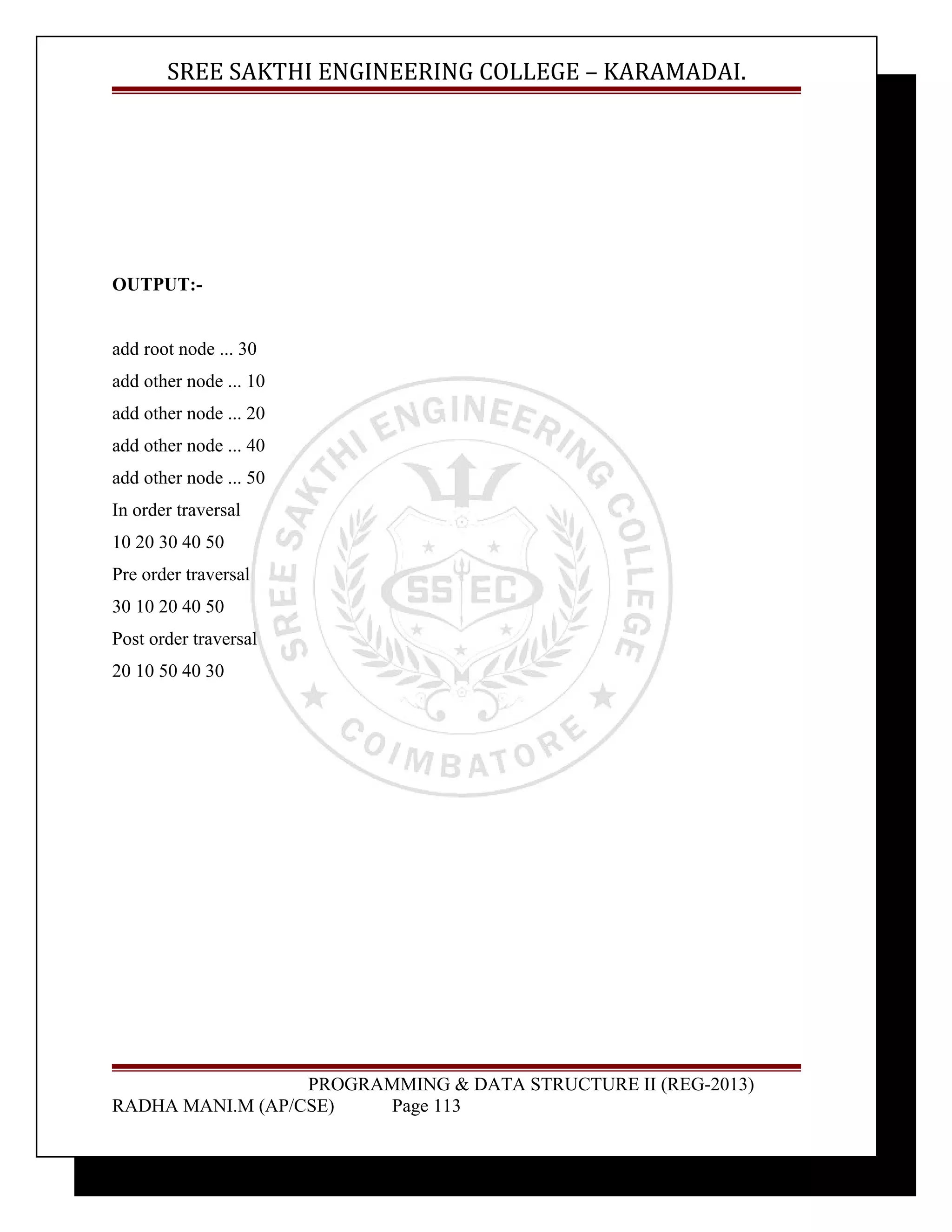 SREE SAKTHI ENGINEERING COLLEGE – KARAMADAI. 
OUTPUT:- 
add root node ... 30 
add other node ... 10 
add other node ... 20 
add other node ... 40 
add other node ... 50 
In order traversal 
10 20 30 40 50 
Pre order traversal 
30 10 20 40 50 
Post order traversal 
20 10 50 40 30 
PROGRAMMING & DATA STRUCTURE II (REG-2013) 
RADHA MANI.M (AP/CSE) Page 113 
 