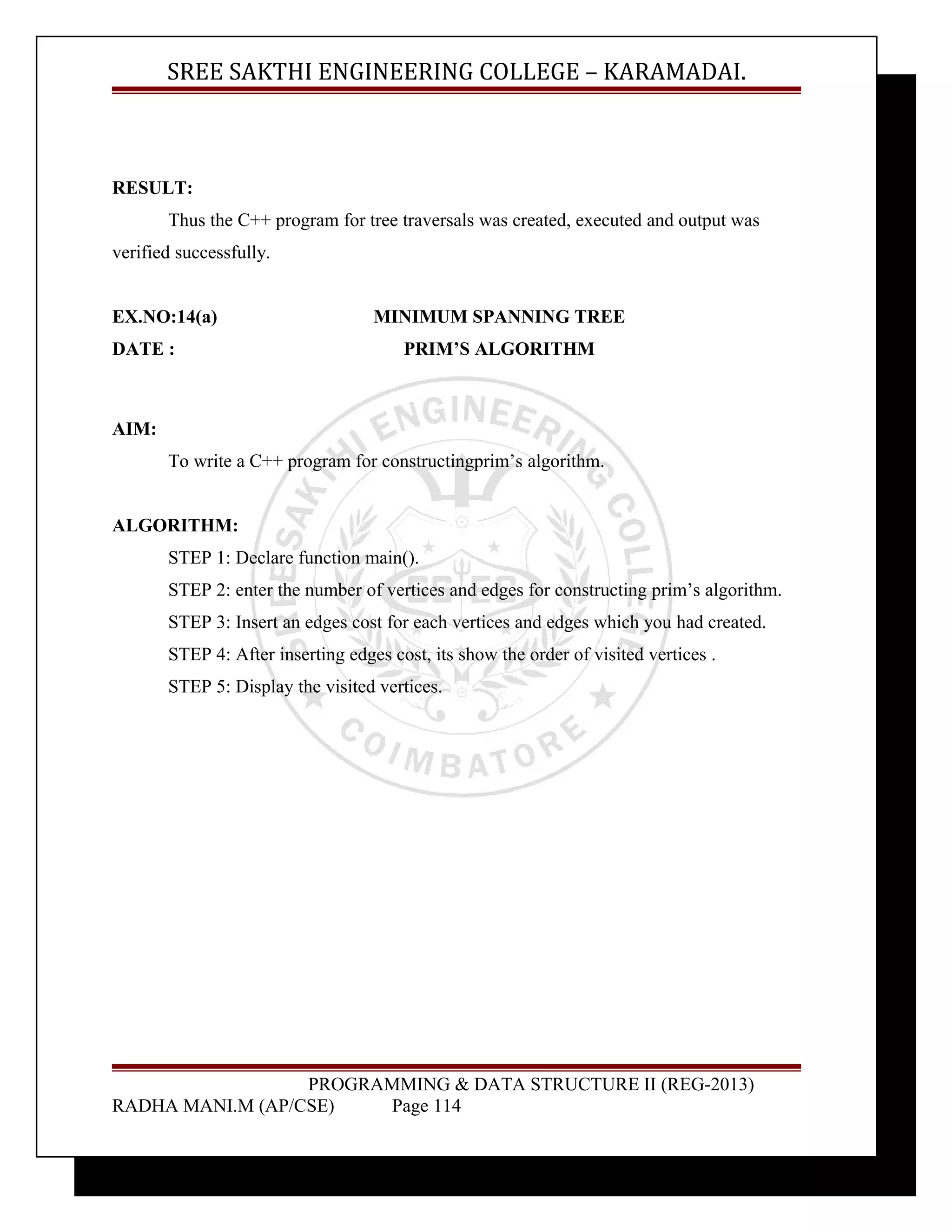 SREE SAKTHI ENGINEERING COLLEGE – KARAMADAI. 
RESULT: 
Thus the C++ program for tree traversals was created, executed and output was 
verified successfully. 
EX.NO:14(a) MINIMUM SPANNING TREE 
DATE : PRIM’S ALGORITHM 
AIM: 
To write a C++ program for constructingprim’s algorithm. 
ALGORITHM: 
STEP 1: Declare function main(). 
STEP 2: enter the number of vertices and edges for constructing prim’s algorithm. 
STEP 3: Insert an edges cost for each vertices and edges which you had created. 
STEP 4: After inserting edges cost, its show the order of visited vertices . 
STEP 5: Display the visited vertices. 
PROGRAMMING & DATA STRUCTURE II (REG-2013) 
RADHA MANI.M (AP/CSE) Page 114 
 