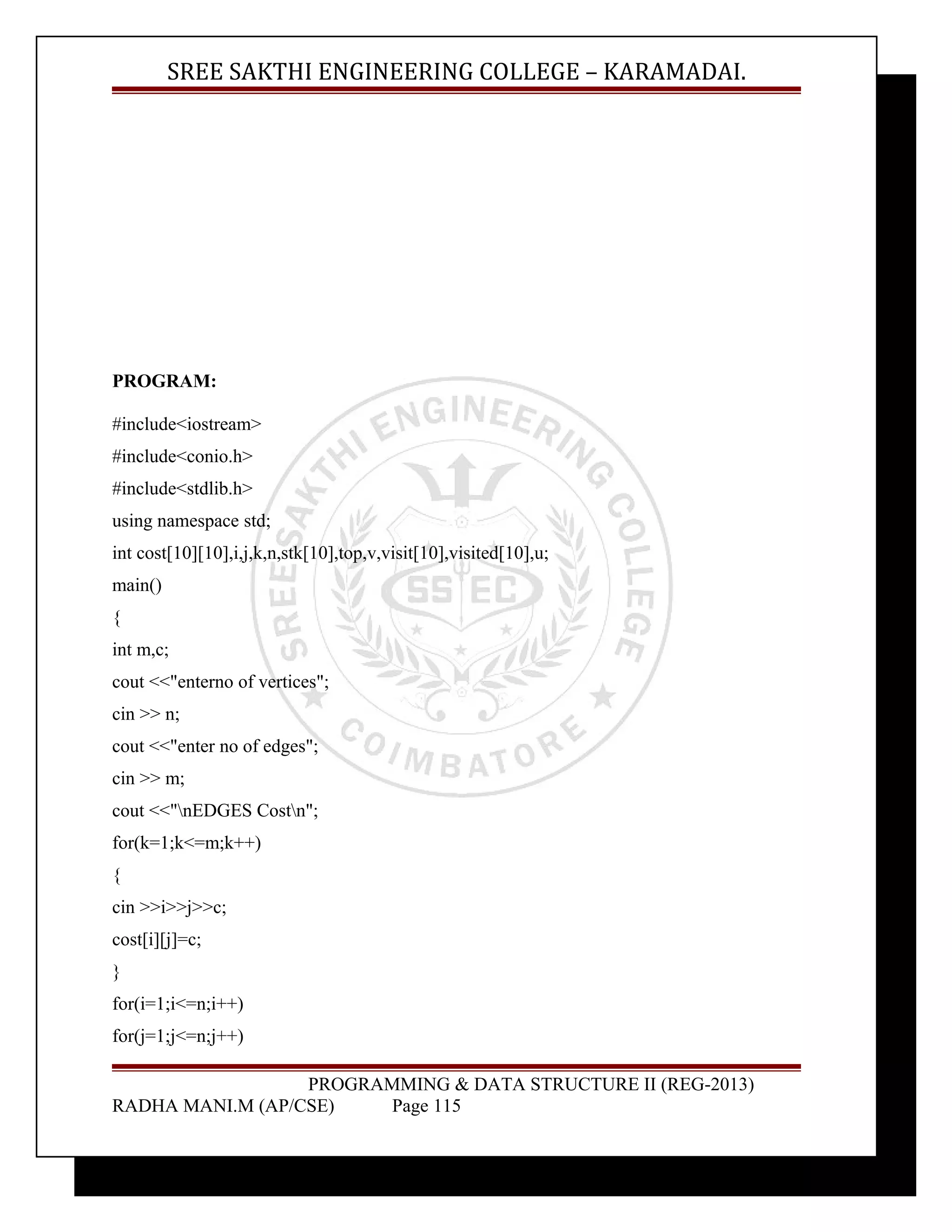 SREE SAKTHI ENGINEERING COLLEGE – KARAMADAI. 
PROGRAM: 
#include<iostream> 
#include<conio.h> 
#include<stdlib.h> 
using namespace std; 
int cost[10][10],i,j,k,n,stk[10],top,v,visit[10],visited[10],u; 
main() 
{ 
int m,c; 
cout <<"enterno of vertices"; 
cin >> n; 
cout <<"enter no of edges"; 
cin >> m; 
cout <<"nEDGES Costn"; 
for(k=1;k<=m;k++) 
{ 
cin >>i>>j>>c; 
cost[i][j]=c; 
} 
for(i=1;i<=n;i++) 
for(j=1;j<=n;j++) 
PROGRAMMING & DATA STRUCTURE II (REG-2013) 
RADHA MANI.M (AP/CSE) Page 115 
 