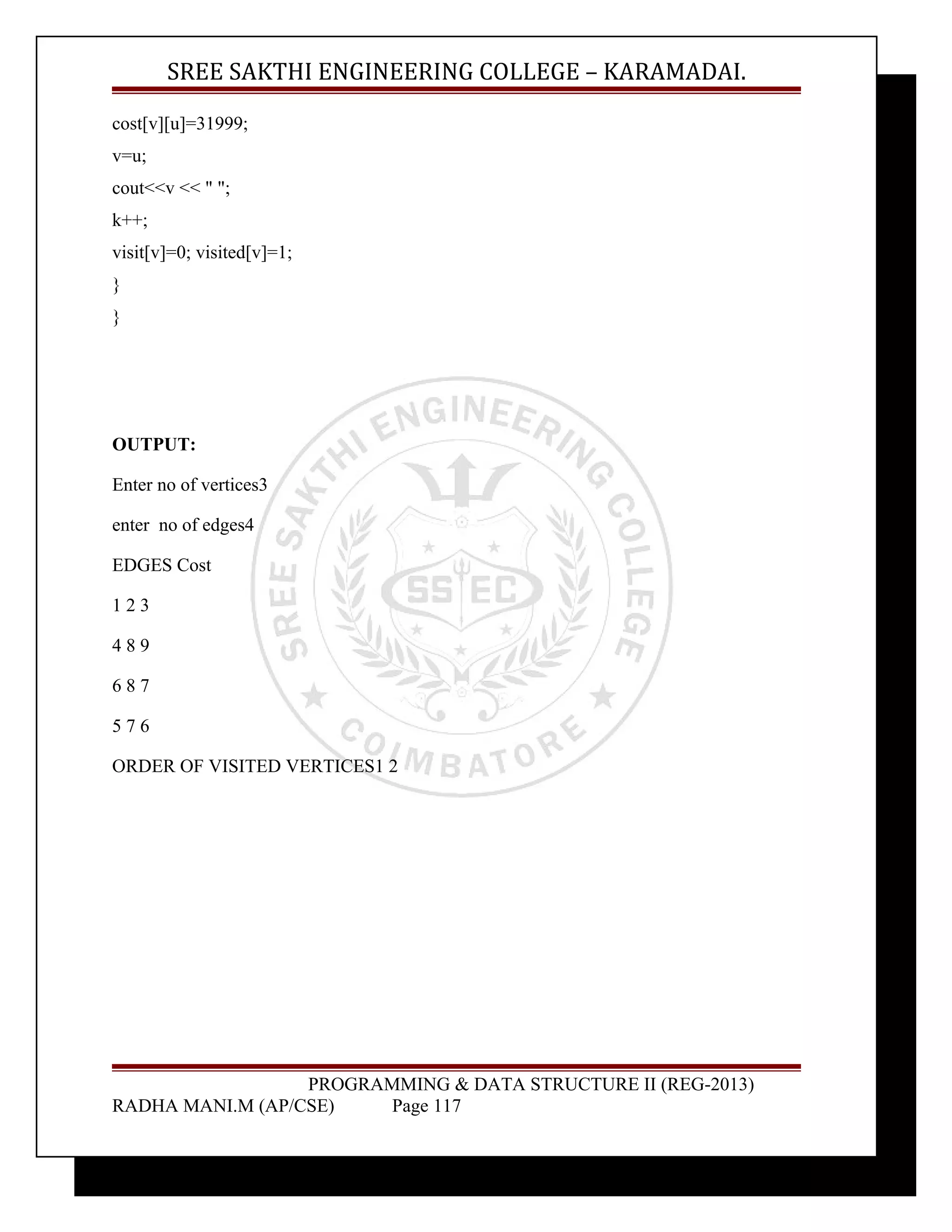 SREE SAKTHI ENGINEERING COLLEGE – KARAMADAI. 
cost[v][u]=31999; 
v=u; 
cout<<v << " "; 
k++; 
visit[v]=0; visited[v]=1; 
} 
} 
OUTPUT: 
Enter no of vertices3 
enter no of edges4 
EDGES Cost 
1 2 3 
4 8 9 
6 8 7 
5 7 6 
ORDER OF VISITED VERTICES1 2 
PROGRAMMING & DATA STRUCTURE II (REG-2013) 
RADHA MANI.M (AP/CSE) Page 117 
 