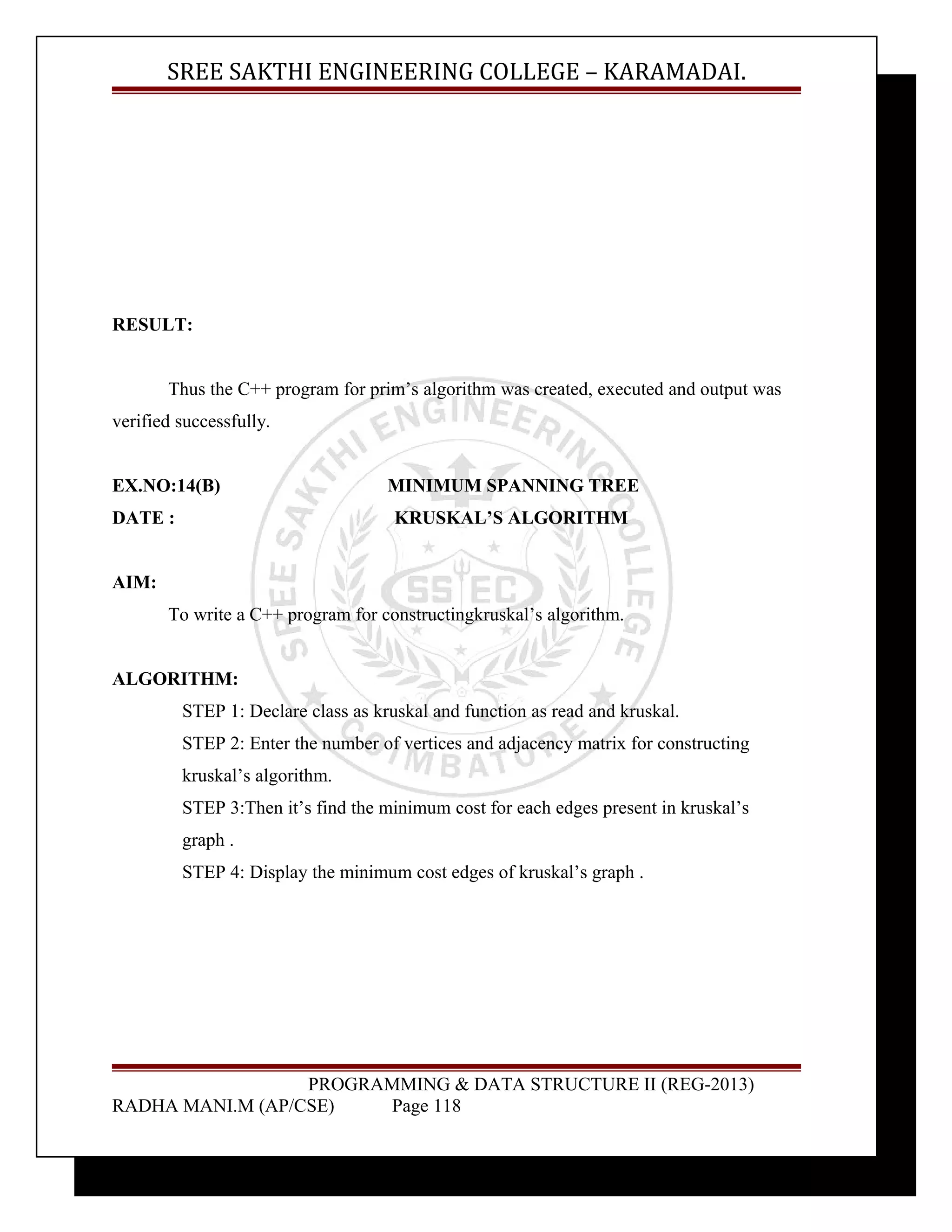SREE SAKTHI ENGINEERING COLLEGE – KARAMADAI. 
RESULT: 
Thus the C++ program for prim’s algorithm was created, executed and output was 
verified successfully. 
EX.NO:14(B) MINIMUM SPANNING TREE 
DATE : KRUSKAL’S ALGORITHM 
AIM: 
To write a C++ program for constructingkruskal’s algorithm. 
ALGORITHM: 
STEP 1: Declare class as kruskal and function as read and kruskal. 
STEP 2: Enter the number of vertices and adjacency matrix for constructing 
kruskal’s algorithm. 
STEP 3:Then it’s find the minimum cost for each edges present in kruskal’s 
graph . 
STEP 4: Display the minimum cost edges of kruskal’s graph . 
PROGRAMMING & DATA STRUCTURE II (REG-2013) 
RADHA MANI.M (AP/CSE) Page 118 
 